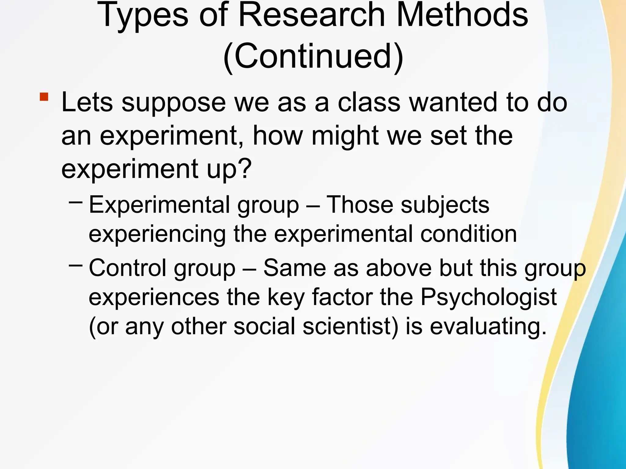 Types of Research Methods
(Continued)
 Lets suppose we as a class wanted to do
an experiment, how might we set the
experiment up?
– Experimental group – Those subjects
experiencing the experimental condition
– Control group – Same as above but this group
experiences the key factor the Psychologist
(or any other social scientist) is evaluating.
 
