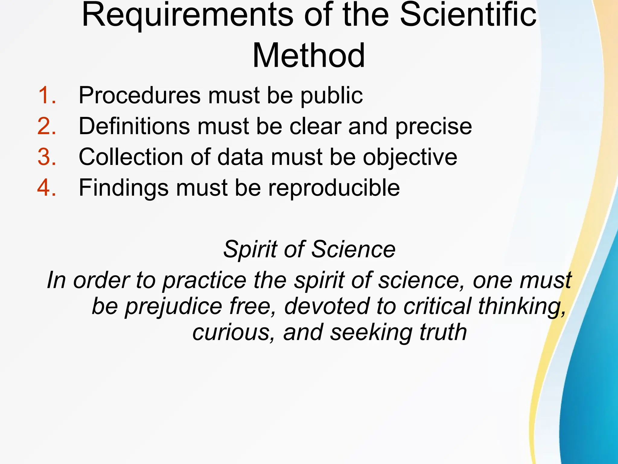 Requirements of the Scientific
Method
1. Procedures must be public
2. Definitions must be clear and precise
3. Collection of data must be objective
4. Findings must be reproducible
Spirit of Science
In order to practice the spirit of science, one must
be prejudice free, devoted to critical thinking,
curious, and seeking truth
 