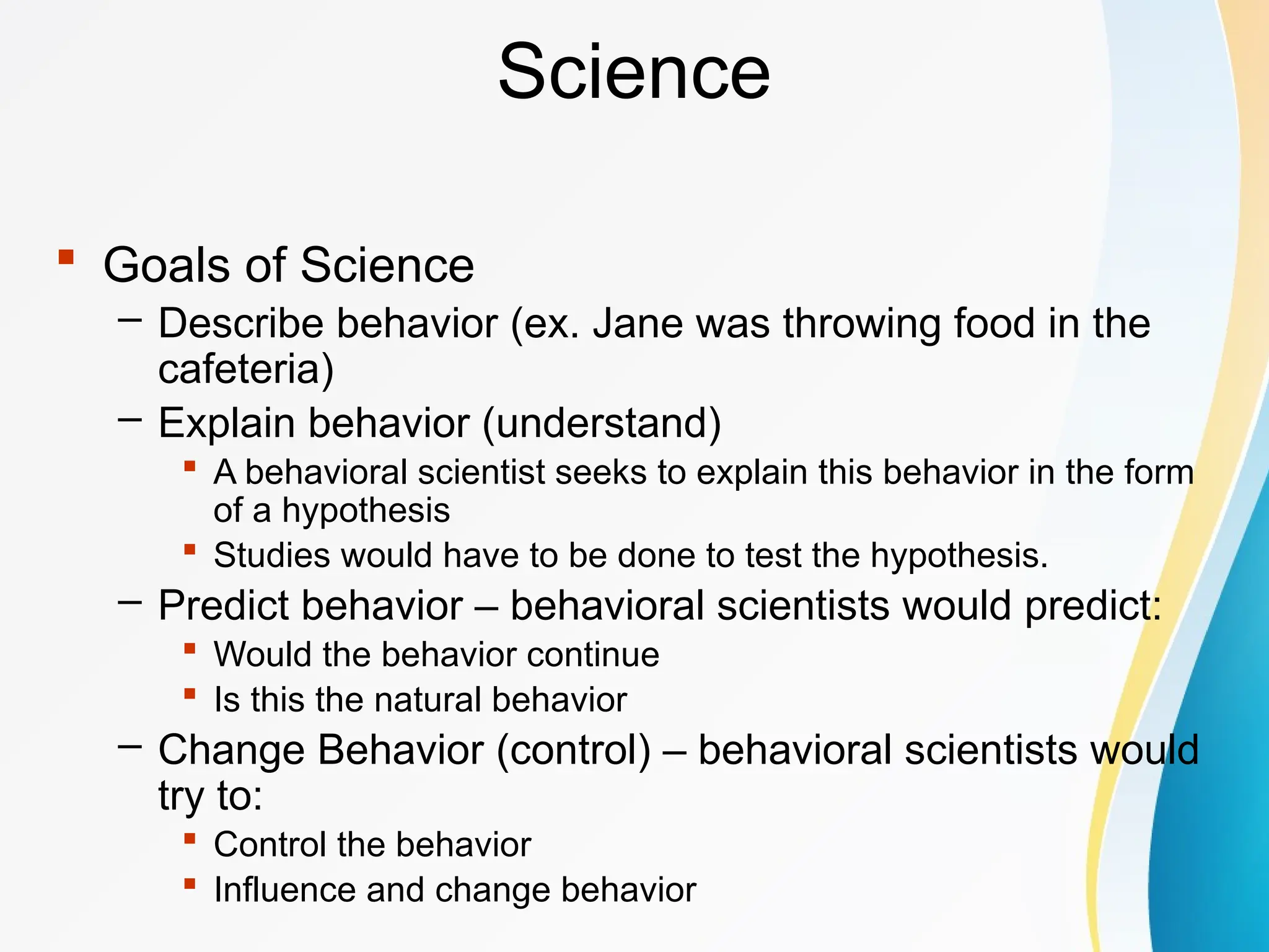 Science
 Goals of Science
– Describe behavior (ex. Jane was throwing food in the
cafeteria)
– Explain behavior (understand)
 A behavioral scientist seeks to explain this behavior in the form
of a hypothesis
 Studies would have to be done to test the hypothesis.
– Predict behavior – behavioral scientists would predict:
 Would the behavior continue
 Is this the natural behavior
– Change Behavior (control) – behavioral scientists would
try to:
 Control the behavior
 Influence and change behavior
 