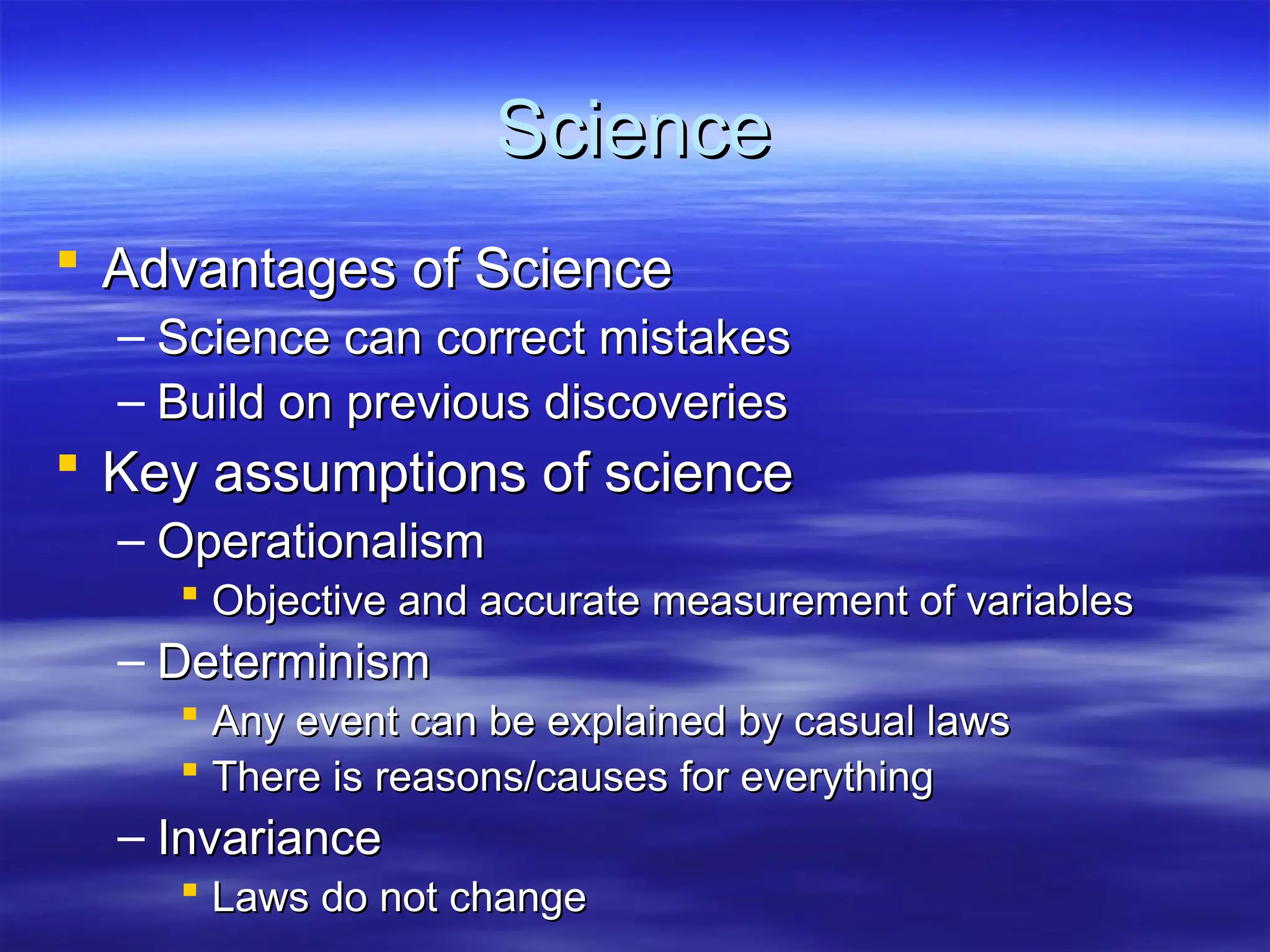 Science
Science
 Advantages of Science
Advantages of Science
– Science can correct mistakes
Science can correct mistakes
– Build on previous discoveries
Build on previous discoveries
 Key assumptions of science
Key assumptions of science
– Operationalism
Operationalism
 Objective and accurate measurement of variables
Objective and accurate measurement of variables
– Determinism
Determinism
 Any event can be explained by casual laws
Any event can be explained by casual laws
 There is reasons/causes for everything
There is reasons/causes for everything
– Invariance
Invariance
 Laws do not change
Laws do not change
 