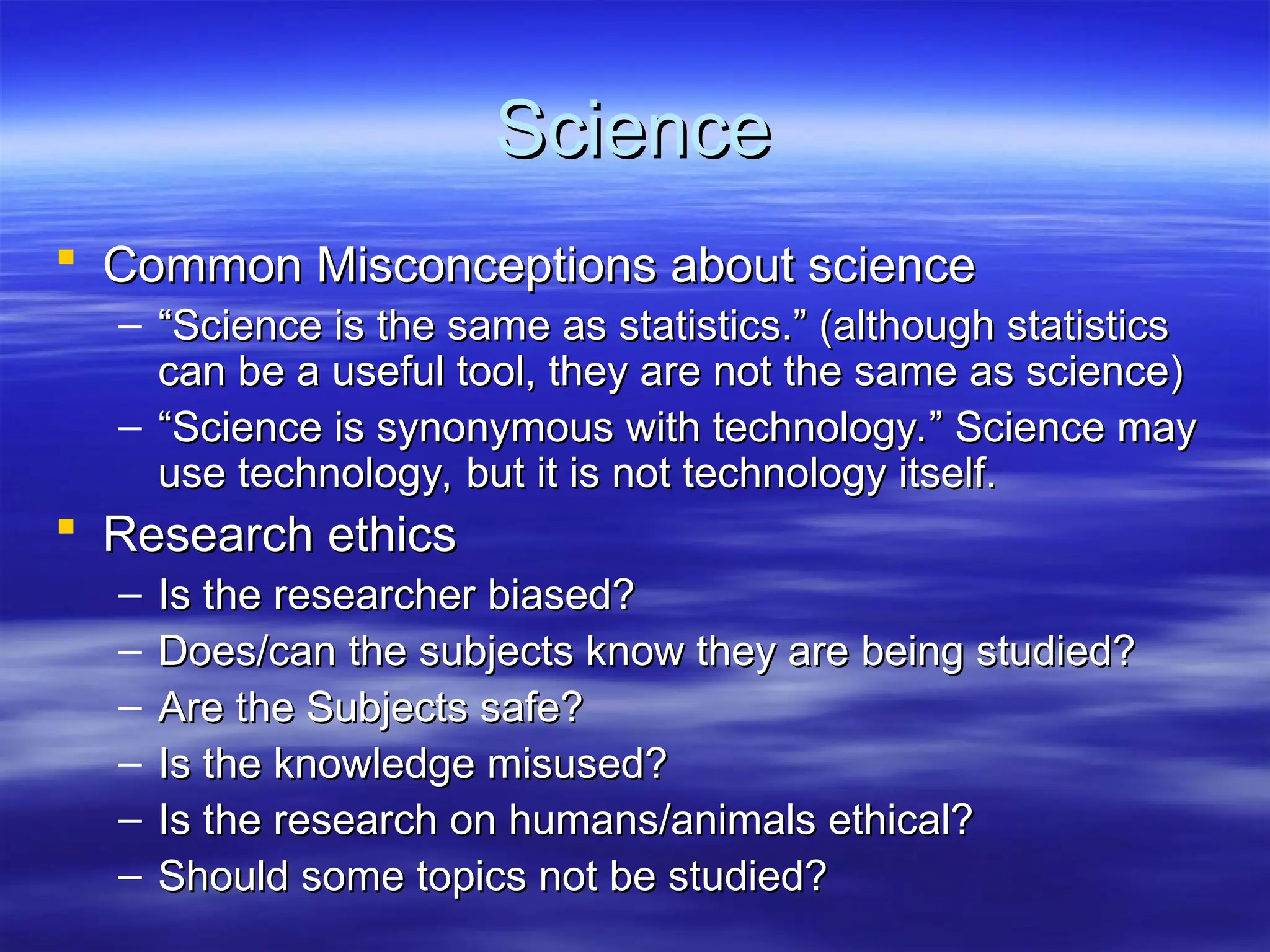 Science
Science
 Common Misconceptions about science
Common Misconceptions about science
– “
“Science is the same as statistics.” (although statistics
Science is the same as statistics.” (although statistics
can be a useful tool, they are not the same as science)
can be a useful tool, they are not the same as science)
– “
“Science is synonymous with technology.” Science may
Science is synonymous with technology.” Science may
use technology, but it is not technology itself.
use technology, but it is not technology itself.
 Research ethics
Research ethics
– Is the researcher biased?
Is the researcher biased?
– Does/can the subjects know they are being studied?
Does/can the subjects know they are being studied?
– Are the Subjects safe?
Are the Subjects safe?
– Is the knowledge misused?
Is the knowledge misused?
– Is the research on humans/animals ethical?
Is the research on humans/animals ethical?
– Should some topics not be studied?
Should some topics not be studied?
 