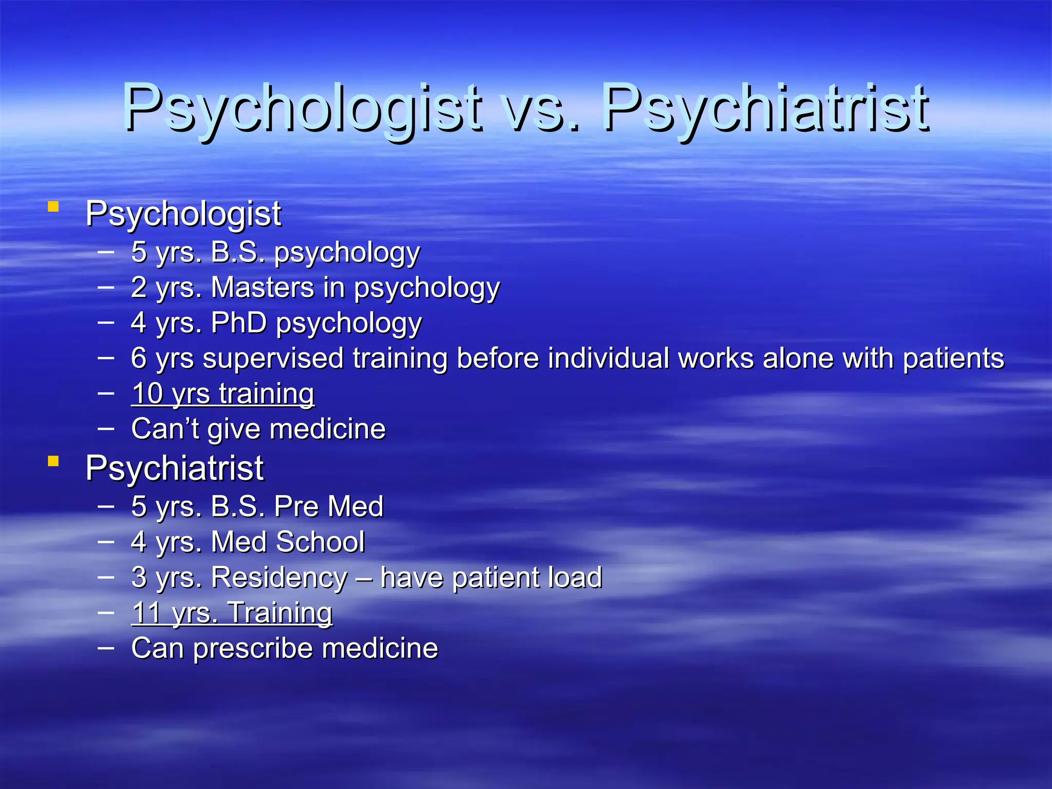Psychologist vs. Psychiatrist
Psychologist vs. Psychiatrist
 Psychologist
Psychologist
– 5 yrs. B.S. psychology
5 yrs. B.S. psychology
– 2 yrs. Masters in psychology
2 yrs. Masters in psychology
– 4 yrs. PhD psychology
4 yrs. PhD psychology
– 6 yrs supervised training before individual works alone with patients
6 yrs supervised training before individual works alone with patients
– 10 yrs training
10 yrs training
– Can’t give medicine
Can’t give medicine
 Psychiatrist
Psychiatrist
– 5 yrs. B.S. Pre Med
5 yrs. B.S. Pre Med
– 4 yrs. Med School
4 yrs. Med School
– 3 yrs. Residency – have patient load
3 yrs. Residency – have patient load
– 11 yrs. Training
11 yrs. Training
– Can prescribe medicine
Can prescribe medicine
 