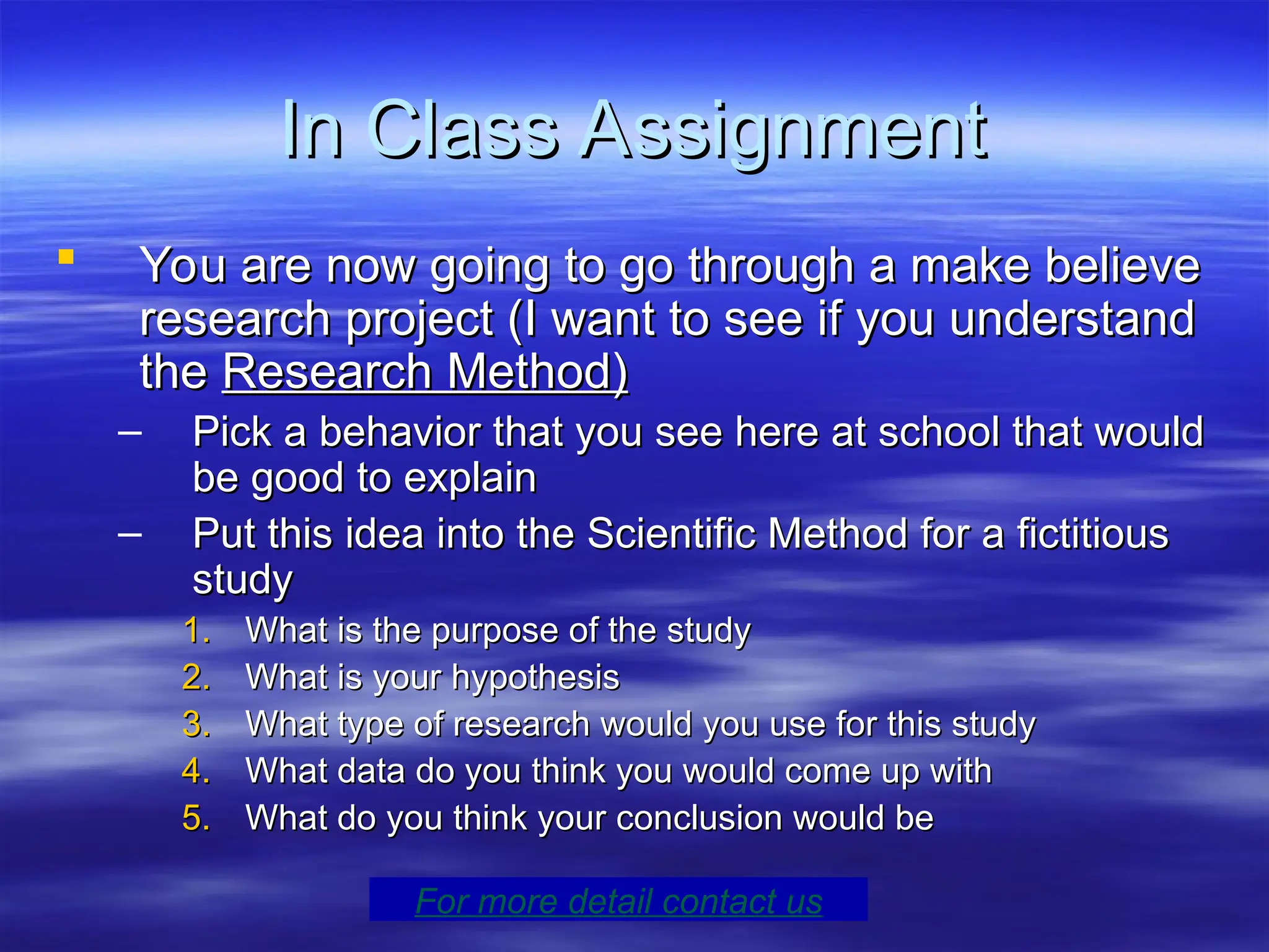 In Class Assignment
In Class Assignment
 You are now going to go through a make believe
You are now going to go through a make believe
research project (I want to see if you understand
research project (I want to see if you understand
the
the Research Method)
Research Method)
– Pick a behavior that you see here at school that would
Pick a behavior that you see here at school that would
be good to explain
be good to explain
– Put this idea into the Scientific Method for a fictitious
Put this idea into the Scientific Method for a fictitious
study
study
1.
1. What is the purpose of the study
What is the purpose of the study
2.
2. What is your hypothesis
What is your hypothesis
3.
3. What type of research would you use for this study
What type of research would you use for this study
4.
4. What data do you think you would come up with
What data do you think you would come up with
5.
5. What do you think your conclusion would be
What do you think your conclusion would be
For more detail contact us
 