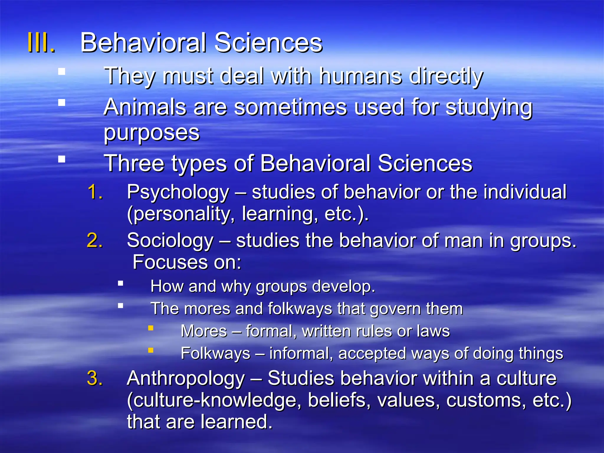 III.
III. Behavioral Sciences
Behavioral Sciences
 They must deal with humans directly
They must deal with humans directly
 Animals are sometimes used for studying
Animals are sometimes used for studying
purposes
purposes
 Three types of Behavioral Sciences
Three types of Behavioral Sciences
1.
1. Psychology – studies of behavior or the individual
Psychology – studies of behavior or the individual
(personality, learning, etc.).
(personality, learning, etc.).
2.
2. Sociology – studies the behavior of man in groups.
Sociology – studies the behavior of man in groups.
Focuses on:
Focuses on:
 How and why groups develop.
How and why groups develop.
 The mores and folkways that govern them
The mores and folkways that govern them
 Mores – formal, written rules or laws
Mores – formal, written rules or laws
 Folkways – informal, accepted ways of doing things
Folkways – informal, accepted ways of doing things
3.
3. Anthropology – Studies behavior within a culture
Anthropology – Studies behavior within a culture
(culture-knowledge, beliefs, values, customs, etc.)
(culture-knowledge, beliefs, values, customs, etc.)
that are learned.
that are learned.
 