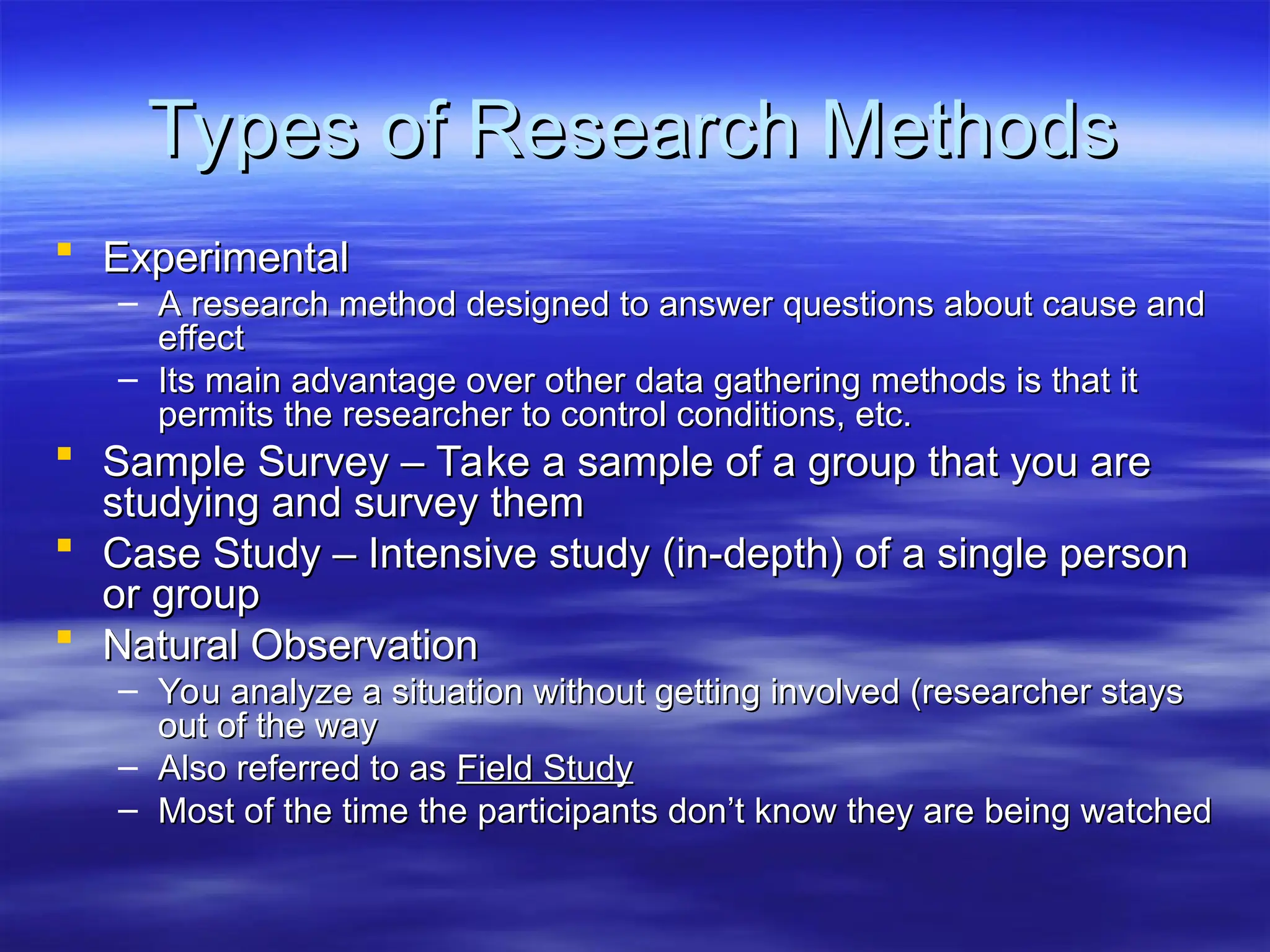 Types of Research Methods
Types of Research Methods
 Experimental
Experimental
– A research method designed to answer questions about cause and
A research method designed to answer questions about cause and
effect
effect
– Its main advantage over other data gathering methods is that it
Its main advantage over other data gathering methods is that it
permits the researcher to control conditions, etc.
permits the researcher to control conditions, etc.
 Sample Survey – Take a sample of a group that you are
Sample Survey – Take a sample of a group that you are
studying and survey them
studying and survey them
 Case Study – Intensive study (in-depth) of a single person
Case Study – Intensive study (in-depth) of a single person
or group
or group
 Natural Observation
Natural Observation
– You analyze a situation without getting involved (researcher stays
You analyze a situation without getting involved (researcher stays
out of the way
out of the way
– Also referred to as
Also referred to as Field Study
Field Study
– Most of the time the participants don’t know they are being watched
Most of the time the participants don’t know they are being watched
 