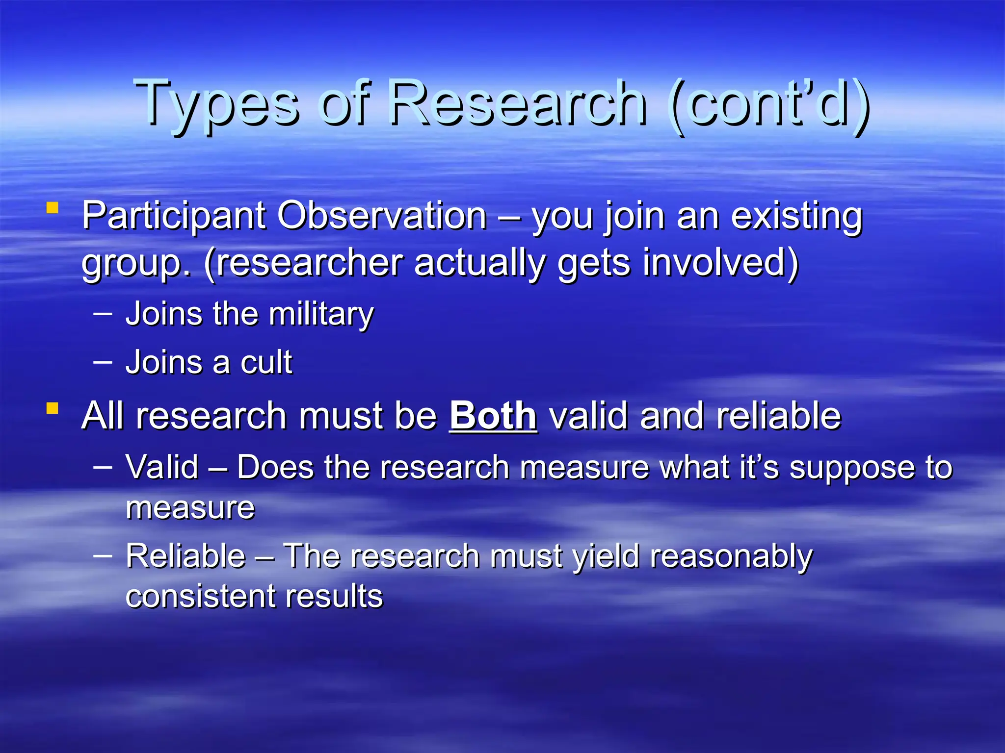 Types of Research (cont’d)
Types of Research (cont’d)
 Participant Observation – you join an existing
Participant Observation – you join an existing
group. (researcher actually gets involved)
group. (researcher actually gets involved)
– Joins the military
Joins the military
– Joins a cult
Joins a cult
 All research must be
All research must be Both
Both valid and reliable
valid and reliable
– Valid – Does the research measure what it’s suppose to
Valid – Does the research measure what it’s suppose to
measure
measure
– Reliable – The research must yield reasonably
Reliable – The research must yield reasonably
consistent results
consistent results
 