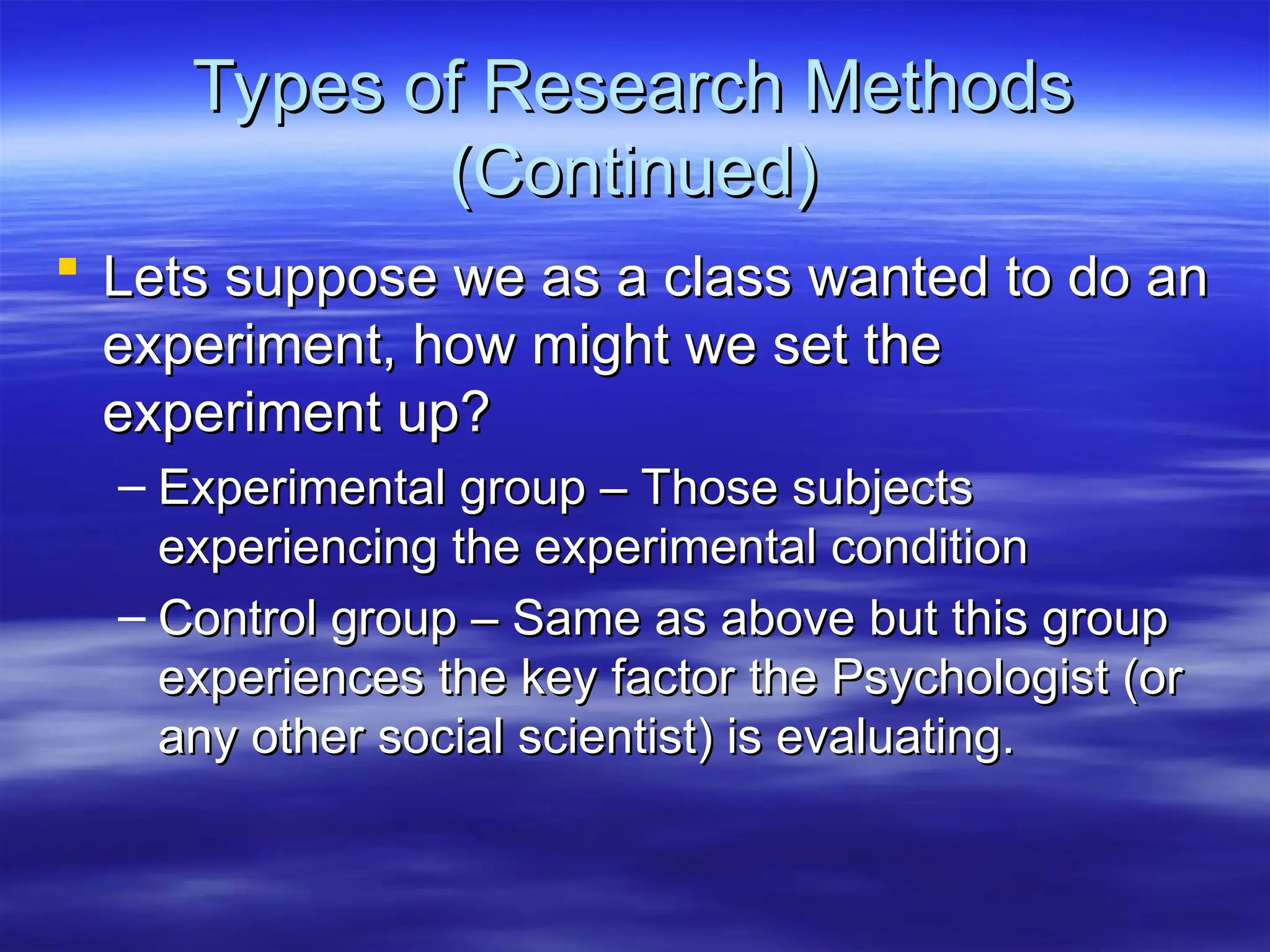 Types of Research Methods
Types of Research Methods
(Continued)
(Continued)
 Lets suppose we as a class wanted to do an
Lets suppose we as a class wanted to do an
experiment, how might we set the
experiment, how might we set the
experiment up?
experiment up?
– Experimental group – Those subjects
Experimental group – Those subjects
experiencing the experimental condition
experiencing the experimental condition
– Control group – Same as above but this group
Control group – Same as above but this group
experiences the key factor the Psychologist (or
experiences the key factor the Psychologist (or
any other social scientist) is evaluating.
any other social scientist) is evaluating.
 