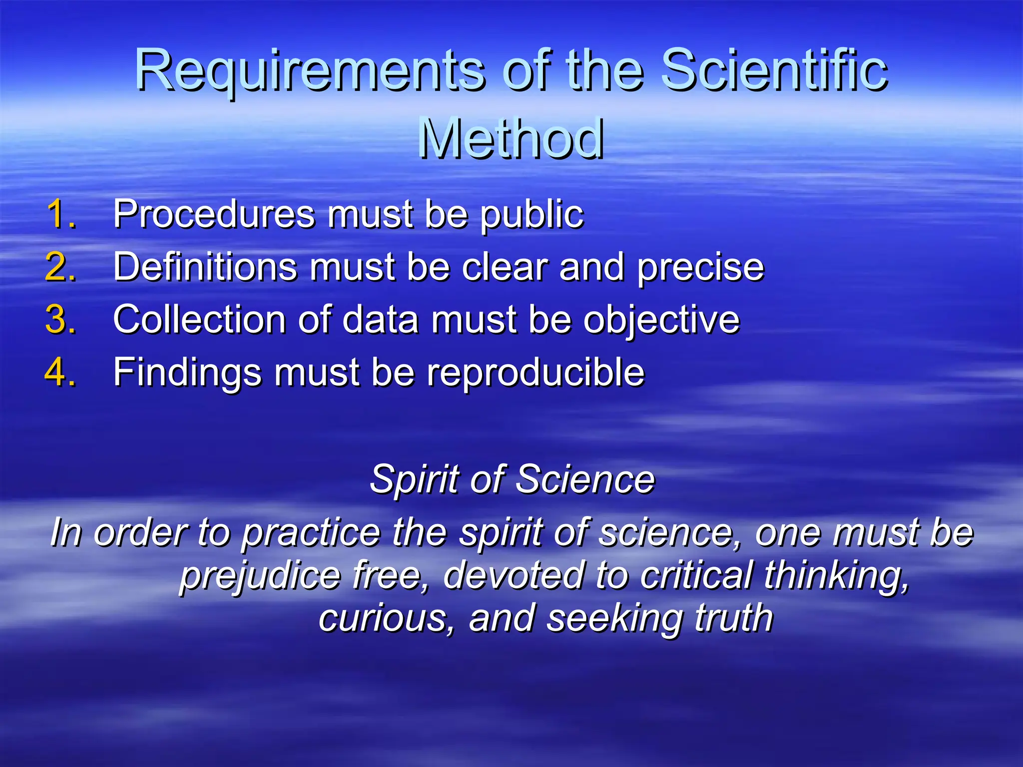 Requirements of the Scientific
Requirements of the Scientific
Method
Method
1.
1. Procedures must be public
Procedures must be public
2.
2. Definitions must be clear and precise
Definitions must be clear and precise
3.
3. Collection of data must be objective
Collection of data must be objective
4.
4. Findings must be reproducible
Findings must be reproducible
Spirit of Science
Spirit of Science
In order to practice the spirit of science, one must be
In order to practice the spirit of science, one must be
prejudice free, devoted to critical thinking,
prejudice free, devoted to critical thinking,
curious, and seeking truth
curious, and seeking truth
 