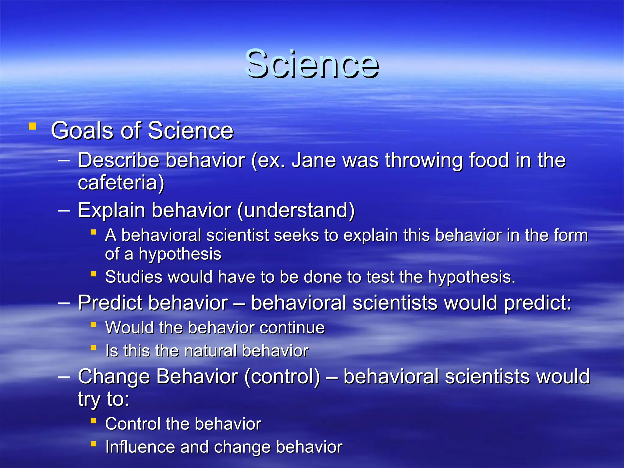Science
Science
 Goals of Science
Goals of Science
– Describe behavior (ex. Jane was throwing food in the
Describe behavior (ex. Jane was throwing food in the
cafeteria)
cafeteria)
– Explain behavior (understand)
Explain behavior (understand)
 A behavioral scientist seeks to explain this behavior in the form
A behavioral scientist seeks to explain this behavior in the form
of a hypothesis
of a hypothesis
 Studies would have to be done to test the hypothesis.
Studies would have to be done to test the hypothesis.
– Predict behavior – behavioral scientists would predict:
Predict behavior – behavioral scientists would predict:
 Would the behavior continue
Would the behavior continue
 Is this the natural behavior
Is this the natural behavior
– Change Behavior (control) – behavioral scientists would
Change Behavior (control) – behavioral scientists would
try to:
try to:
 Control the behavior
Control the behavior
 Influence and change behavior
Influence and change behavior
 