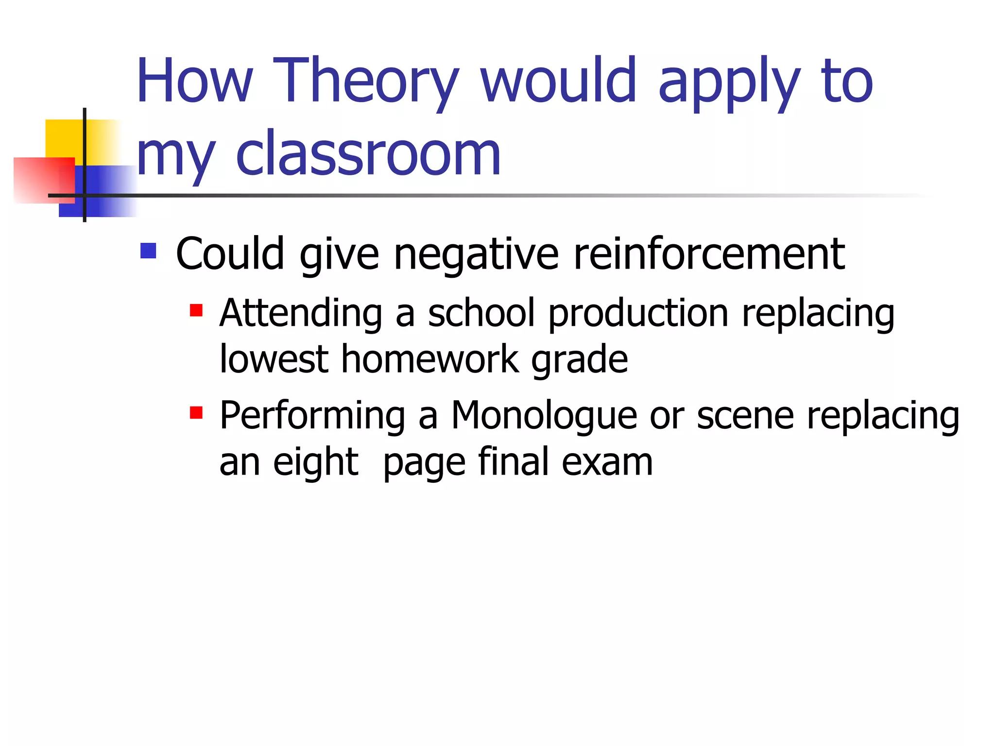 How Theory would apply to
my classroom
   Could give negative reinforcement
       Attending a school production replacing
        lowest homework grade
       Performing a Monologue or scene replacing
        an eight page final exam
 