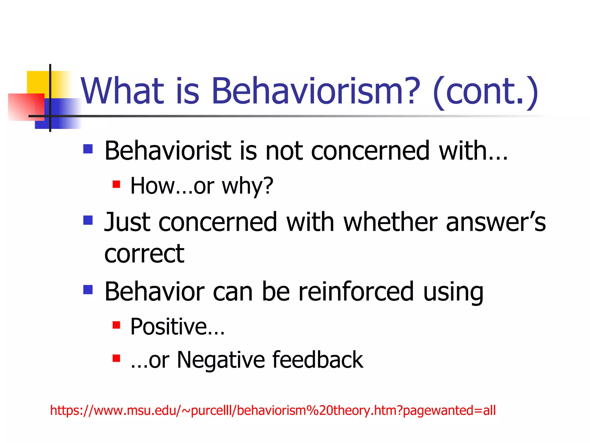 What is Behaviorism? (cont.)
       Behaviorist is not concerned with…
            How…or why?
       Just concerned with whether answer’s
        correct
       Behavior can be reinforced using
            Positive…
            …or Negative feedback

https://www.msu.edu/~purcelll/behaviorism%20theory.htm?pagewanted=all
 