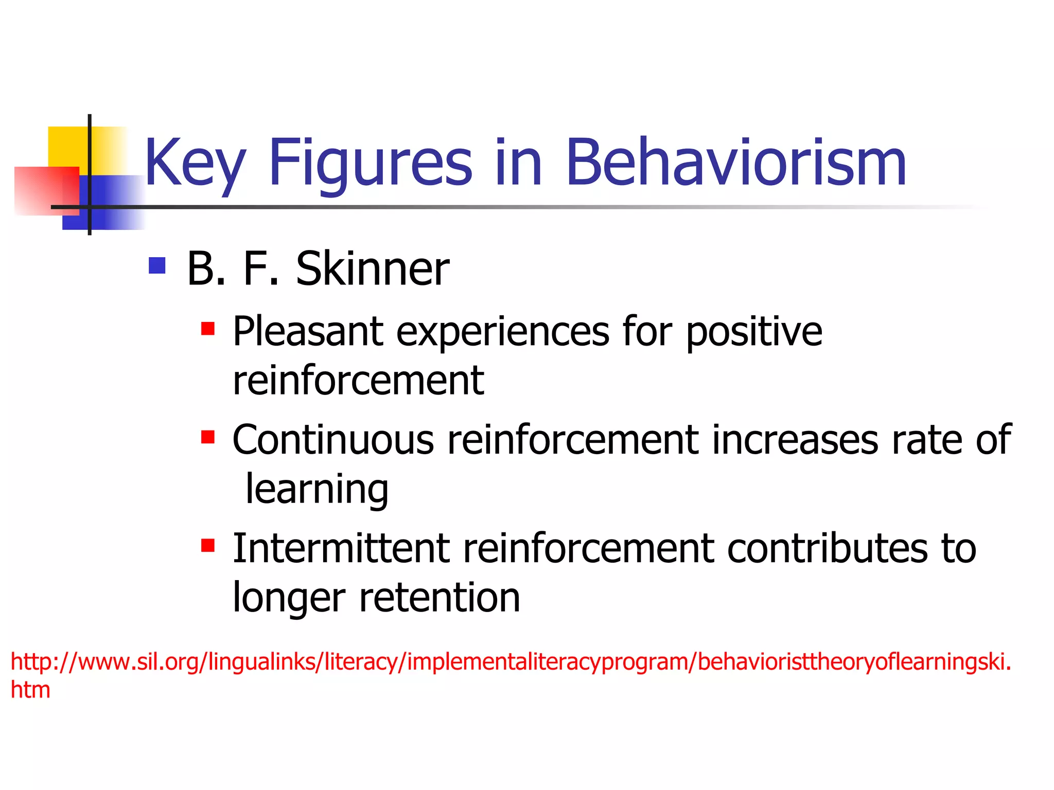 Key Figures in Behaviorism
                B. F. Skinner
                     Pleasant experiences for positive
                      reinforcement
                     Continuous reinforcement increases rate of
                       learning
                     Intermittent reinforcement contributes to
                      longer retention
http://www.sil.org/lingualinks/literacy/implementaliteracyprogram/behavioristtheoryoflearningski.
htm
 
