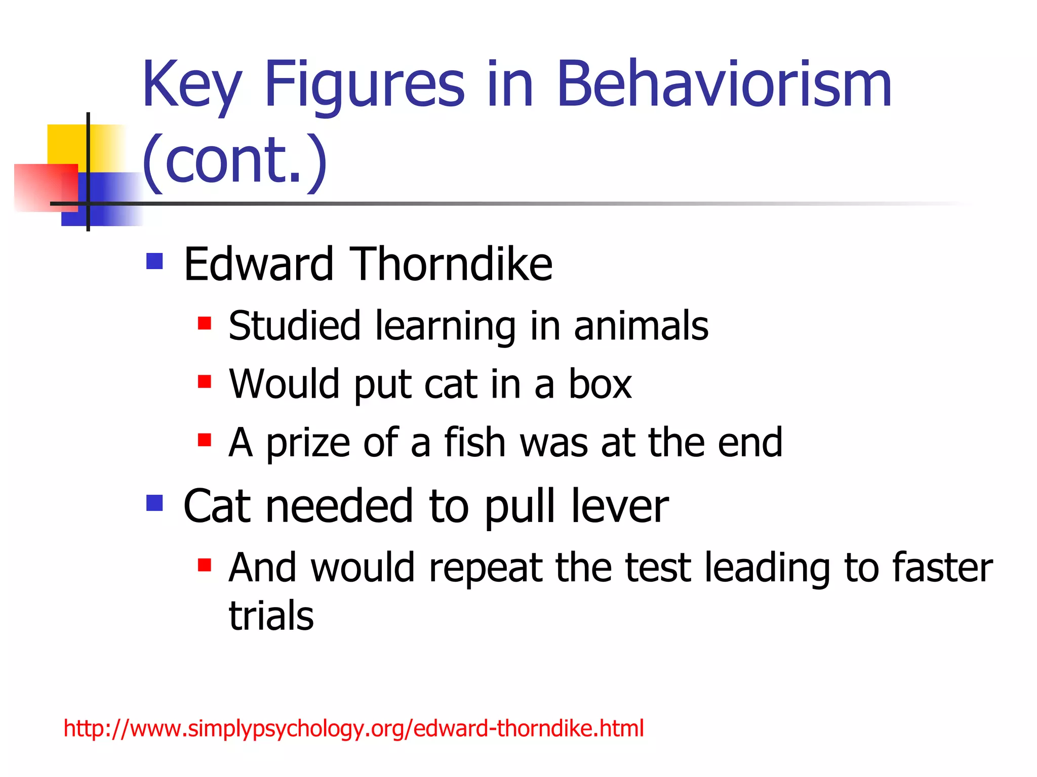 Key Figures in Behaviorism
       (cont.)
          Edward Thorndike
               Studied learning in animals
               Would put cat in a box
               A prize of a fish was at the end
          Cat needed to pull lever
               And would repeat the test leading to faster
                trials

http://www.simplypsychology.org/edward-thorndike.html
 