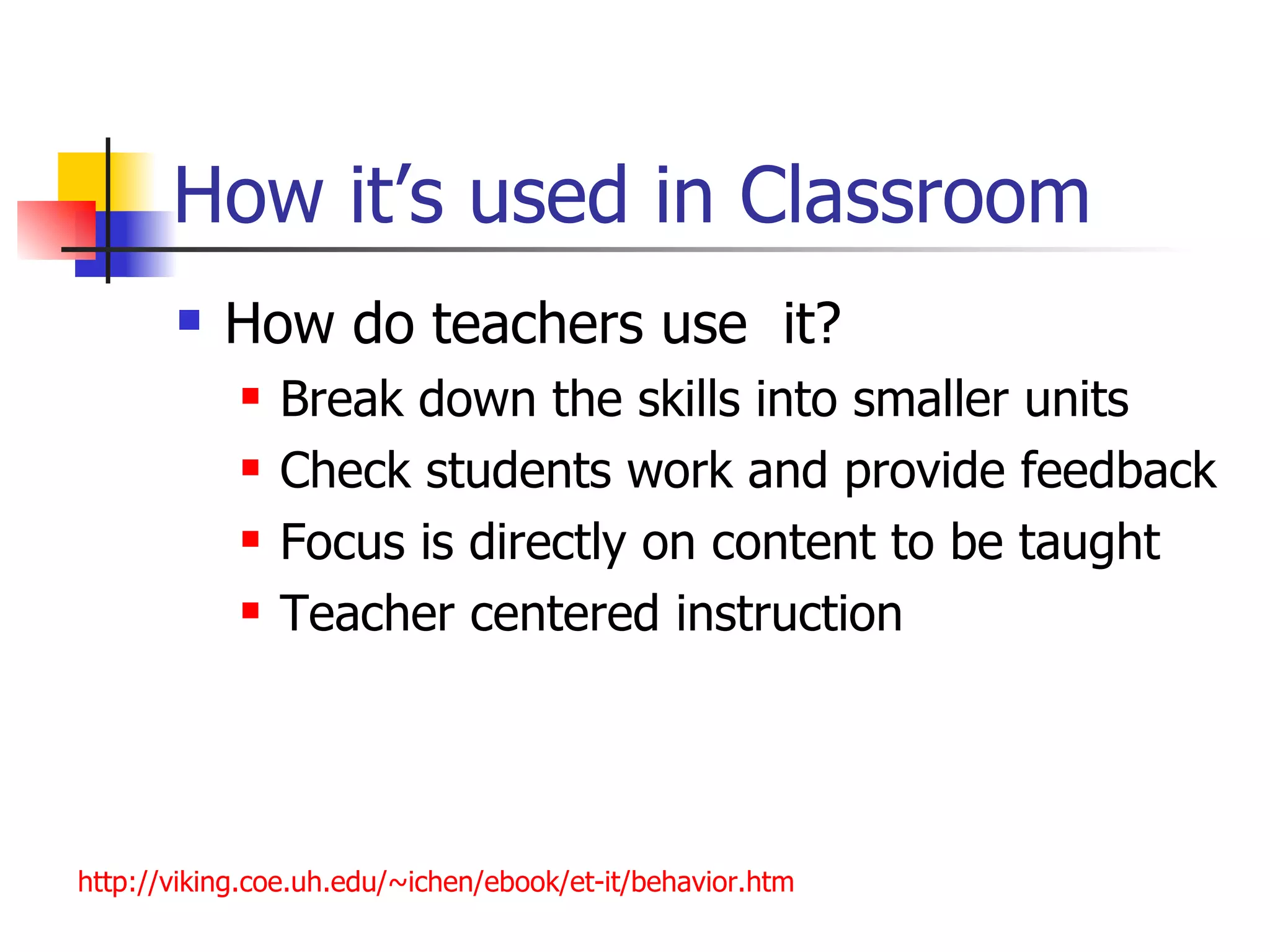 How it’s used in Classroom
          How do teachers use it?
               Break down the skills into smaller units
               Check students work and provide feedback
               Focus is directly on content to be taught
               Teacher centered instruction




http://viking.coe.uh.edu/~ichen/ebook/et-it/behavior.htm
 