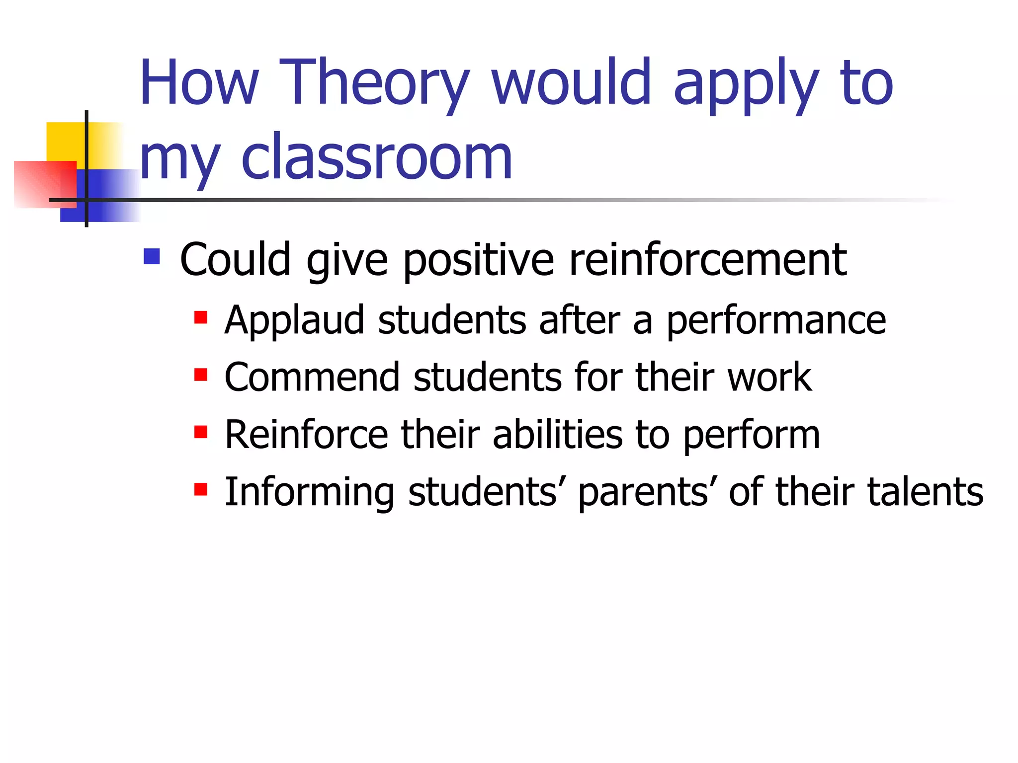 How Theory would apply to
my classroom
   Could give positive reinforcement
       Applaud students after a performance
       Commend students for their work
       Reinforce their abilities to perform
       Informing students’ parents’ of their talents
 