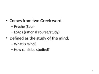 • Comes from two Greek word.
– Psyche (Soul)
– Logos (rational course/study)
• Defined as the study of the mind.
– What is mind?
– How can it be studied?
8
 