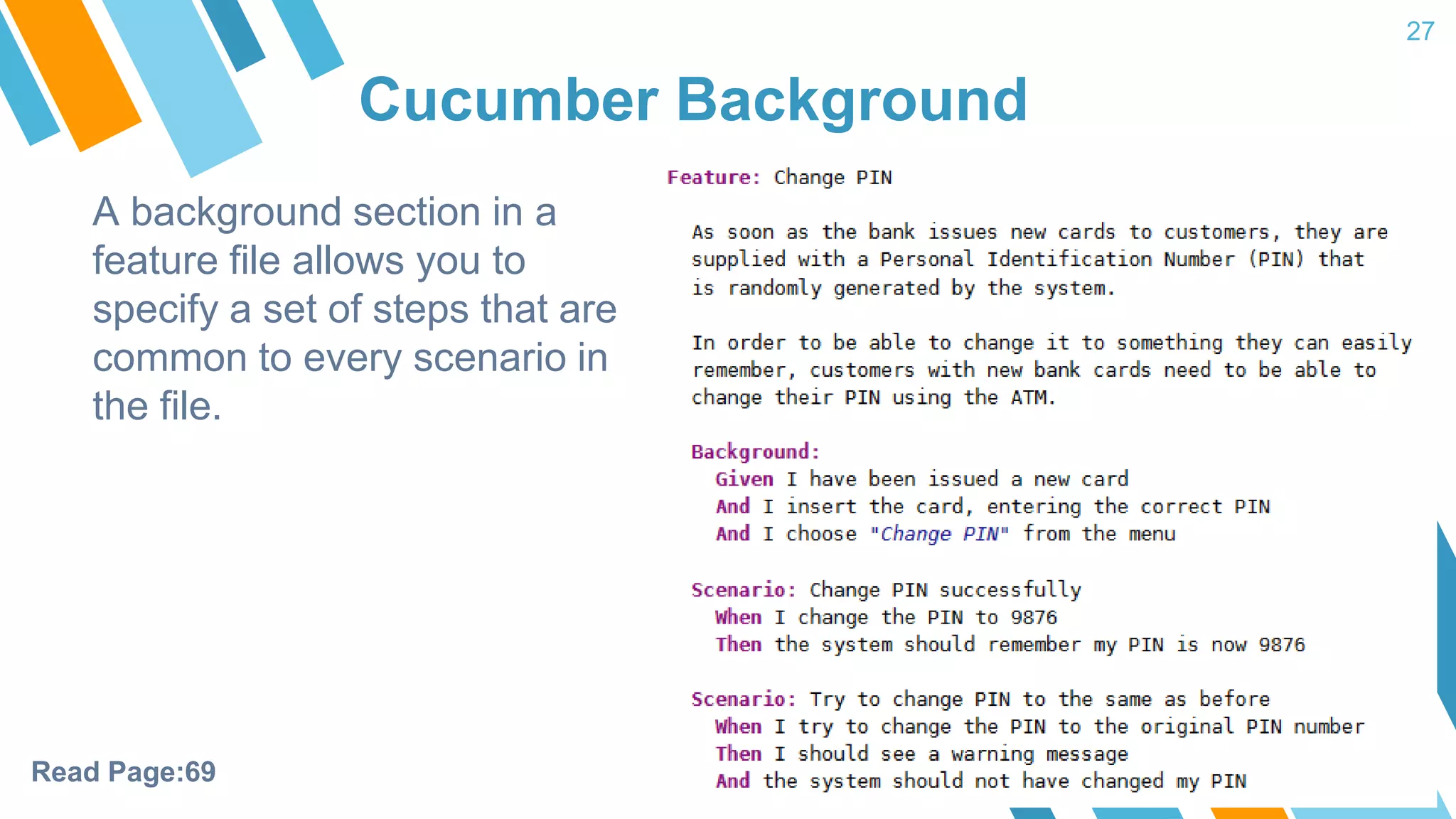 Cucumber Background 27 A background section in a feature file allows you to specify a set of steps that are common to every scenario in the file. Read Page:69 
