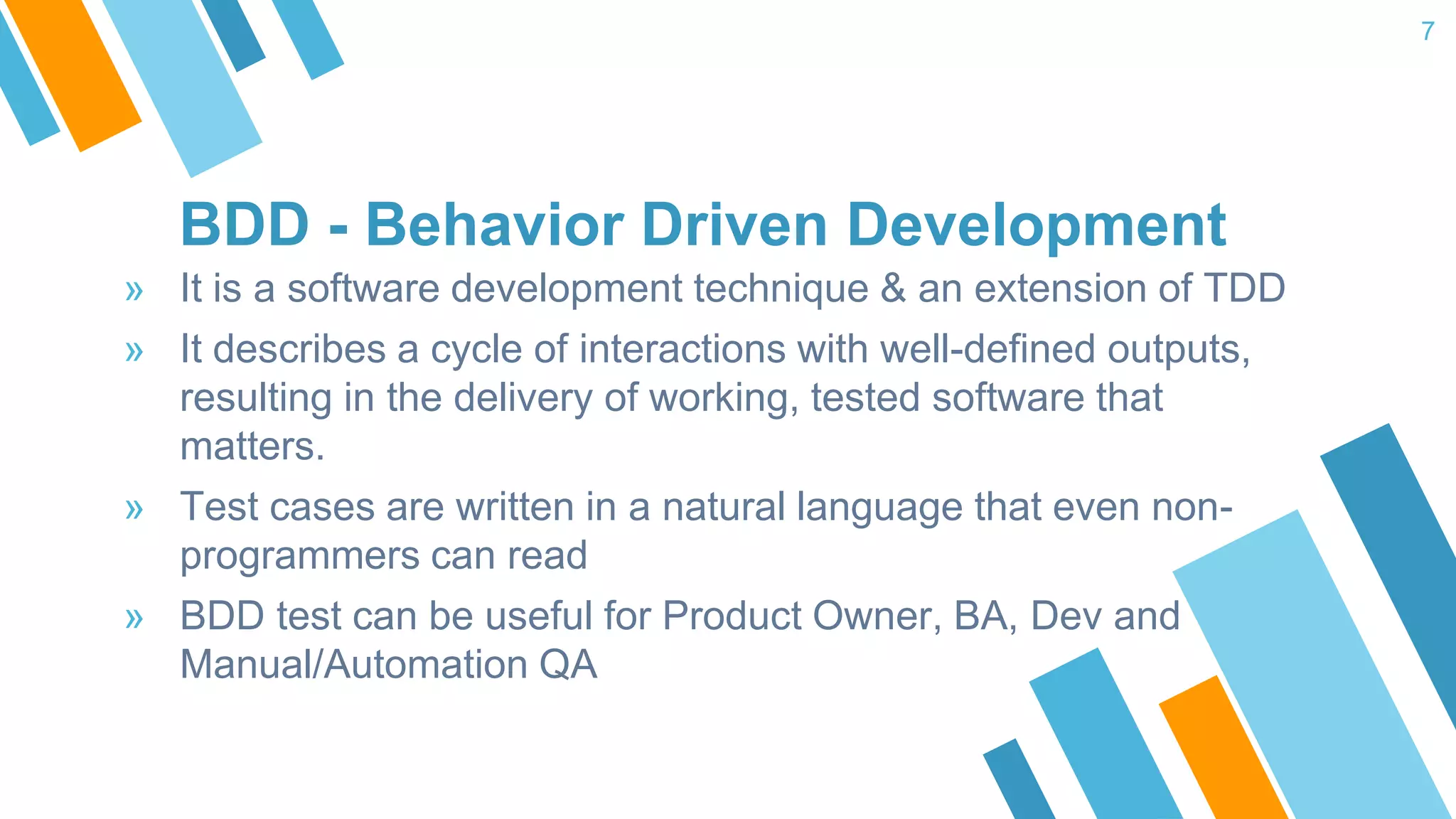 BDD - Behavior Driven Development » It is a software development technique & an extension of TDD » It describes a cycle of interactions with well-defined outputs, resulting in the delivery of working, tested software that matters. » Test cases are written in a natural language that even non- programmers can read » BDD test can be useful for Product Owner, BA, Dev and Manual/Automation QA 7 
