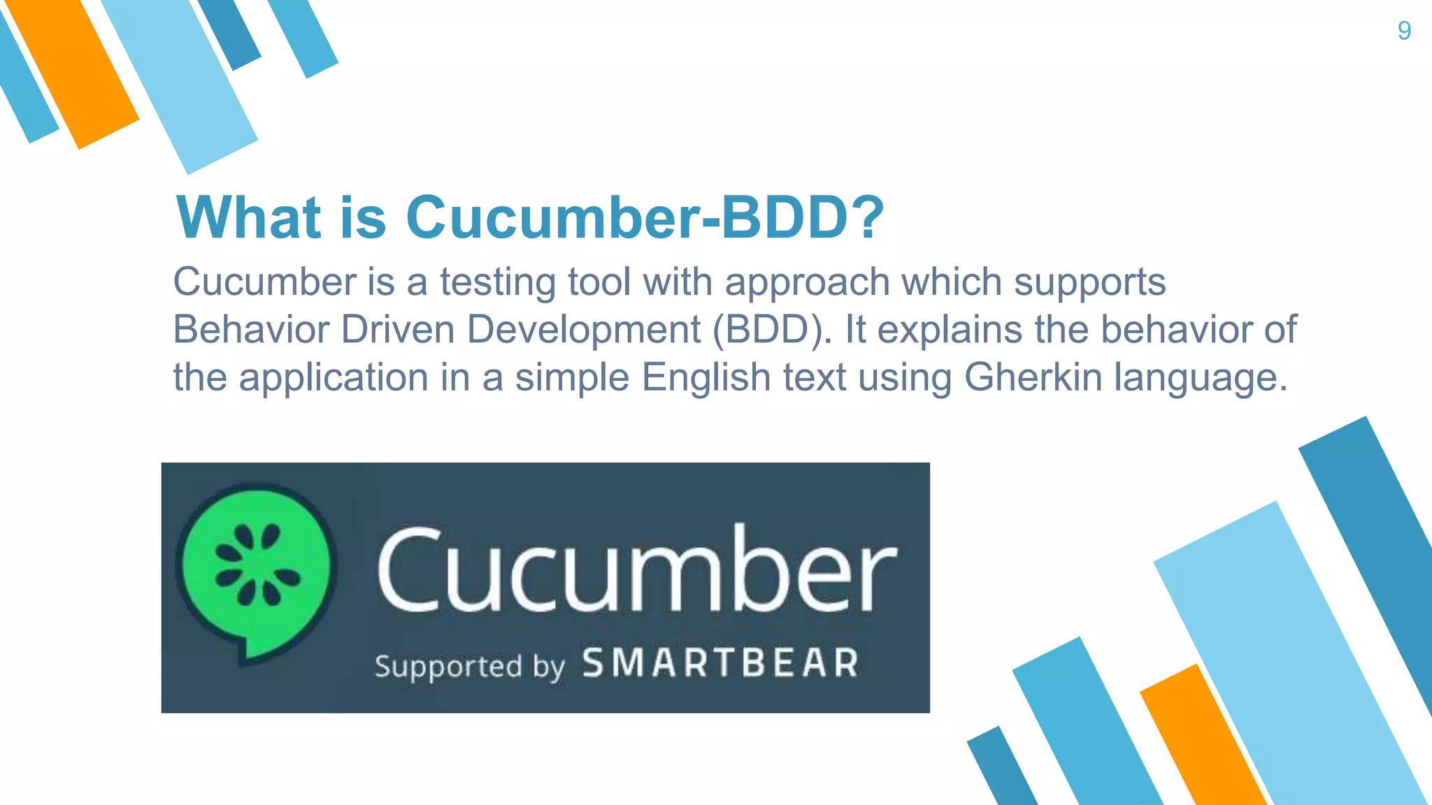 What is Cucumber-BDD? Cucumber is a testing tool with approach which supports Behavior Driven Development (BDD). It explains the behavior of the application in a simple English text using Gherkin language. 9 