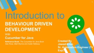 Introduction to
BEHAVIOUR DRIVEN
DEVELOPMENT
With
Cucumber for Java
1
Reference Book: The Cucumber for Java Book
Seb Rose, Matt Wynne and Aslak Hellesoy
Created By
Jawad Khan
Sr. Automation Engineer (7+
Exp)
 