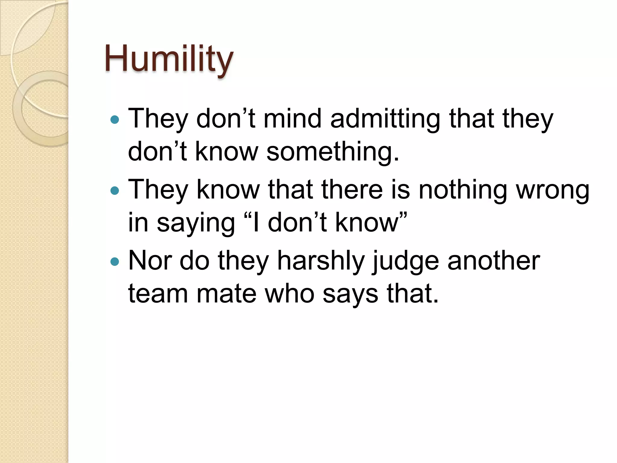 Humility
 They don’t mind admitting that they
don’t know something.
 They know that there is nothing wrong
in saying “I don’t know”
 Nor do they harshly judge another
team mate who says that.
 