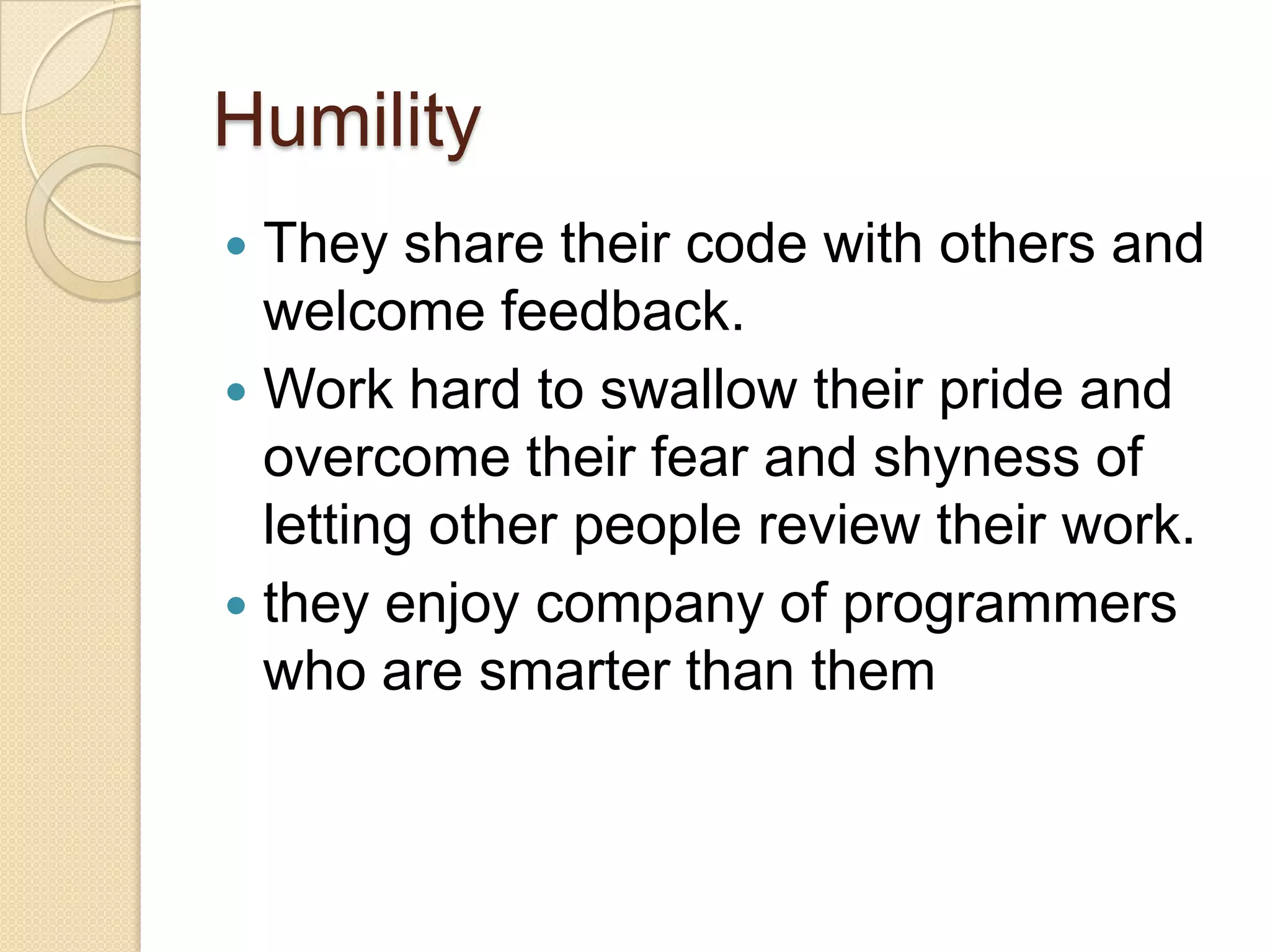 Humility
 They share their code with others and
welcome feedback.
 Work hard to swallow their pride and
overcome their fear and shyness of
letting other people review their work.
 they enjoy company of programmers
who are smarter than them
 