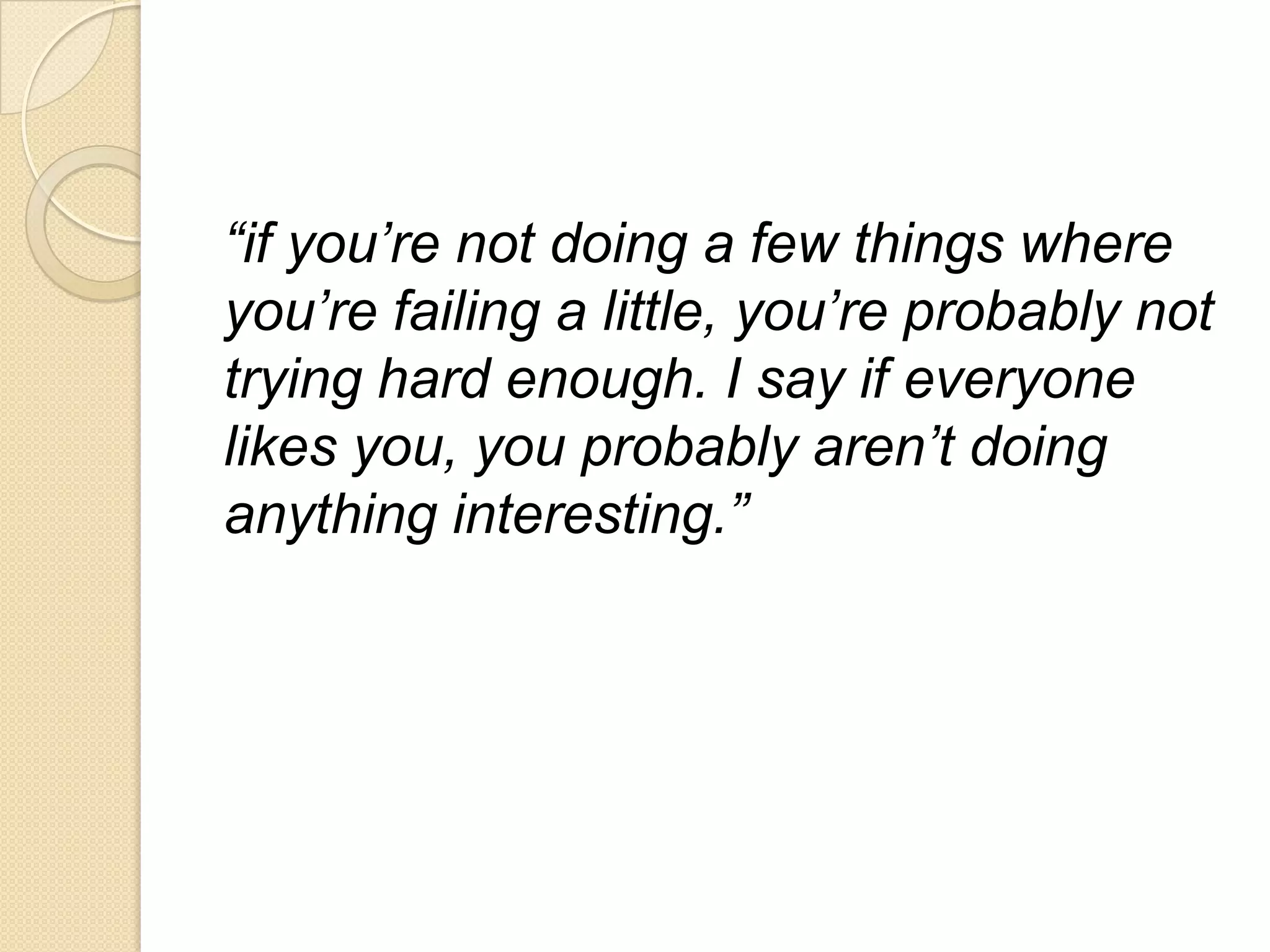 “if you’re not doing a few things where
you’re failing a little, you’re probably not
trying hard enough. I say if everyone
likes you, you probably aren’t doing
anything interesting.”
 