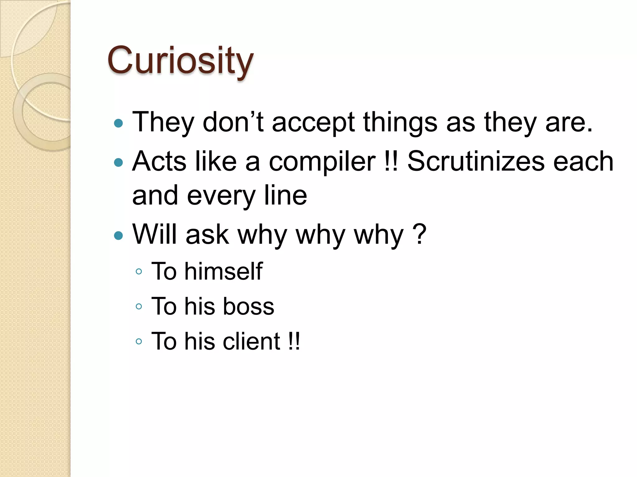 Curiosity
 They don’t accept things as they are.
 Acts like a compiler !! Scrutinizes each
and every line
 Will ask why why why ?
◦ To himself
◦ To his boss
◦ To his client !!
 