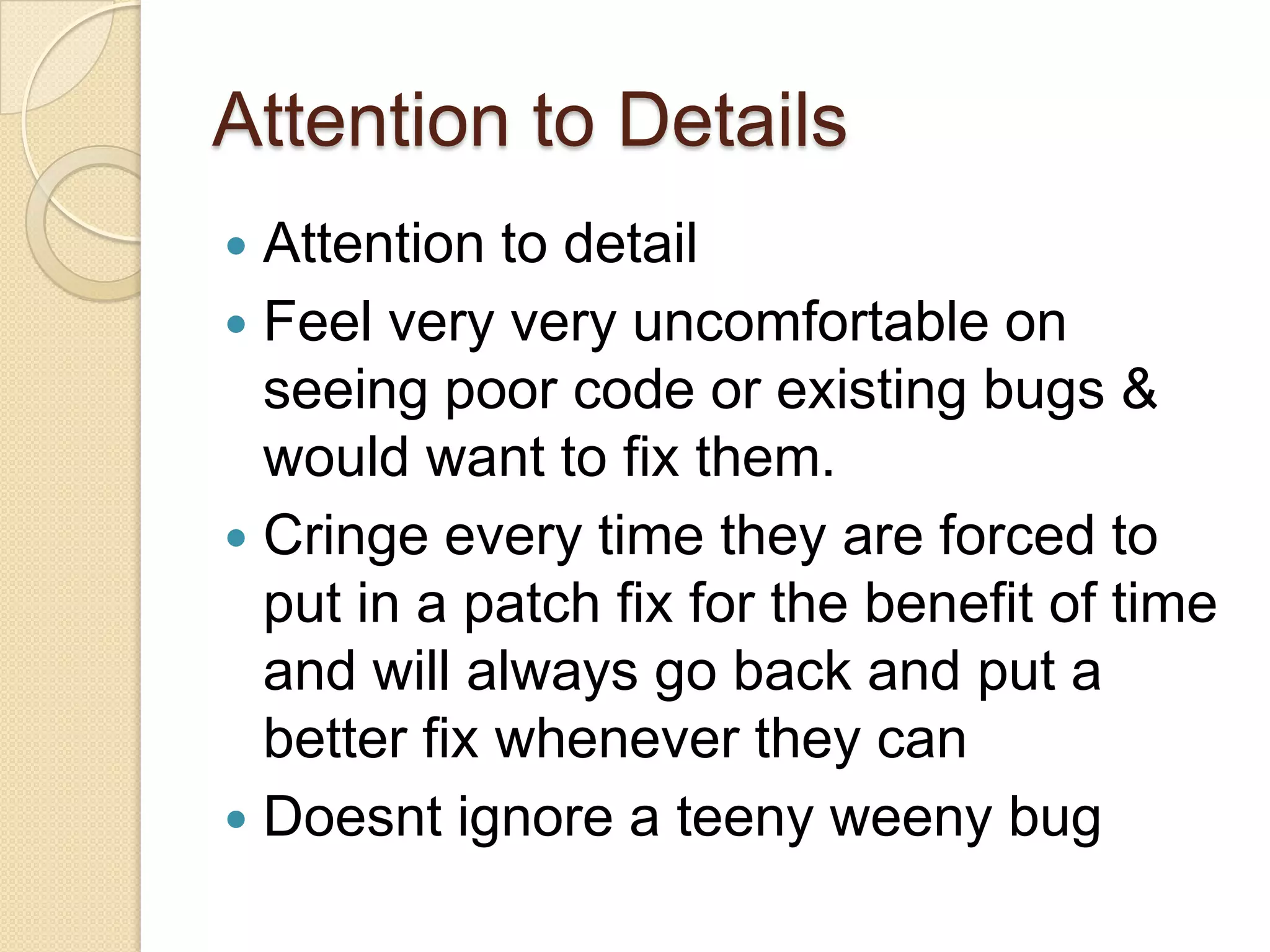 Attention to Details
 Attention to detail
 Feel very very uncomfortable on
seeing poor code or existing bugs &
would want to fix them.
 Cringe every time they are forced to
put in a patch fix for the benefit of time
and will always go back and put a
better fix whenever they can
 Doesnt ignore a teeny weeny bug
 
