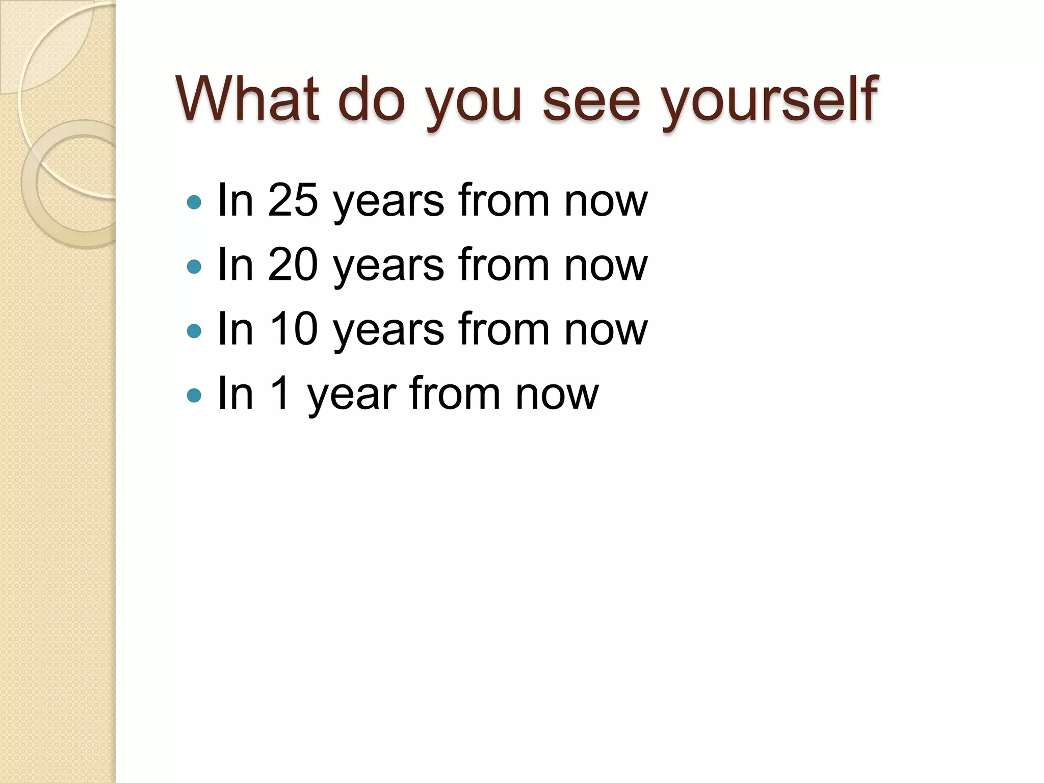 What do you see yourself
 In 25 years from now
 In 20 years from now
 In 10 years from now
 In 1 year from now
 