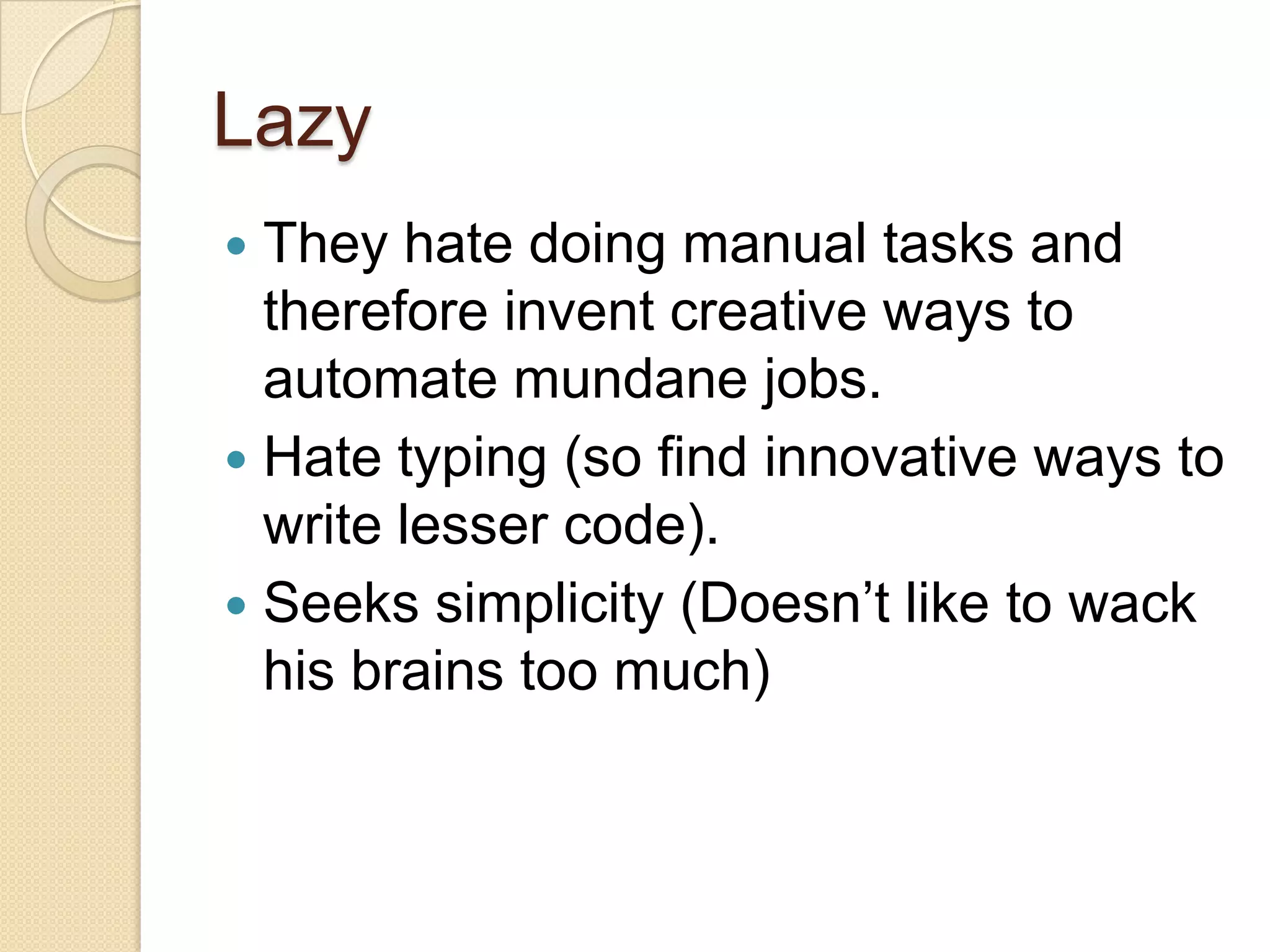 Lazy
 They hate doing manual tasks and
therefore invent creative ways to
automate mundane jobs.
 Hate typing (so find innovative ways to
write lesser code).
 Seeks simplicity (Doesn’t like to wack
his brains too much)
 