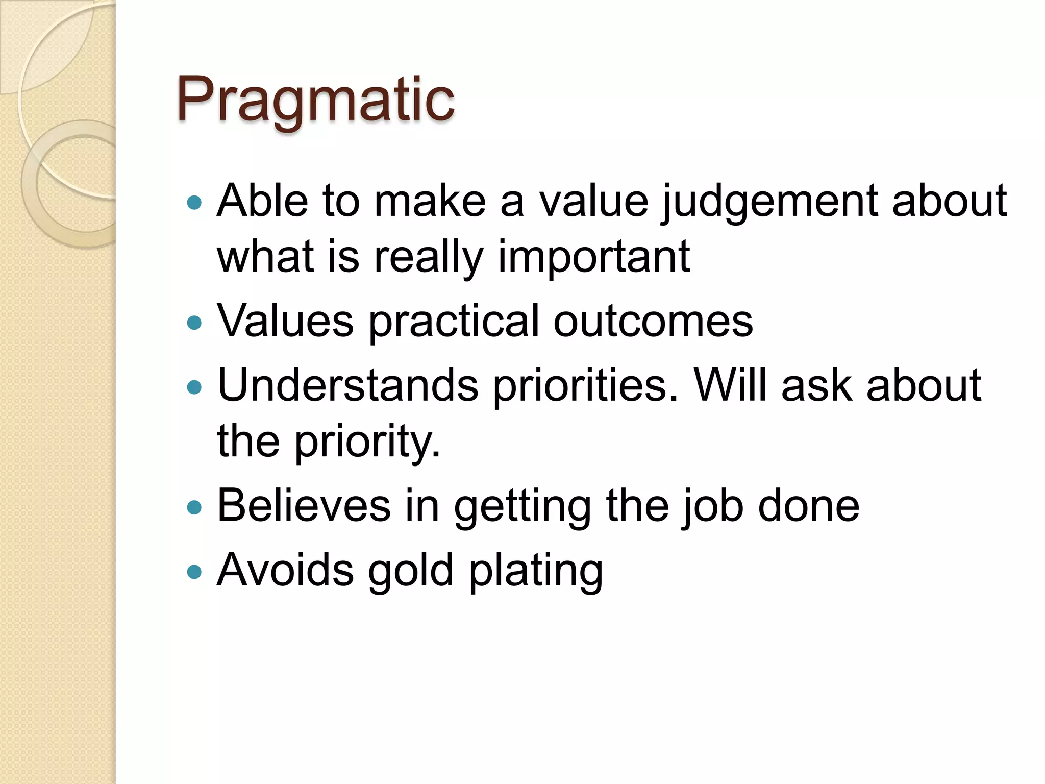 Pragmatic
 Able to make a value judgement about
what is really important
 Values practical outcomes
 Understands priorities. Will ask about
the priority.
 Believes in getting the job done
 Avoids gold plating
 