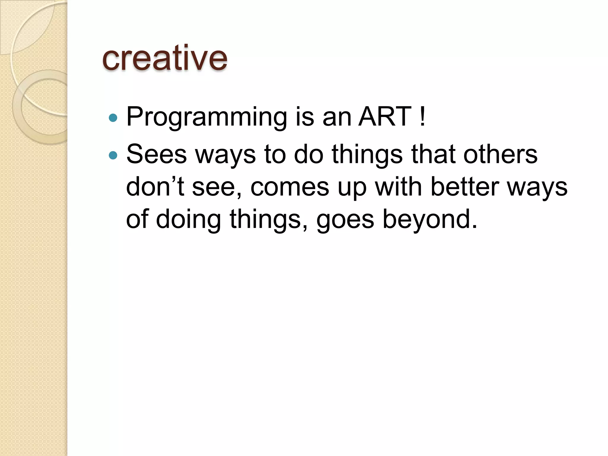creative
 Programming is an ART !
 Sees ways to do things that others
don’t see, comes up with better ways
of doing things, goes beyond.
 