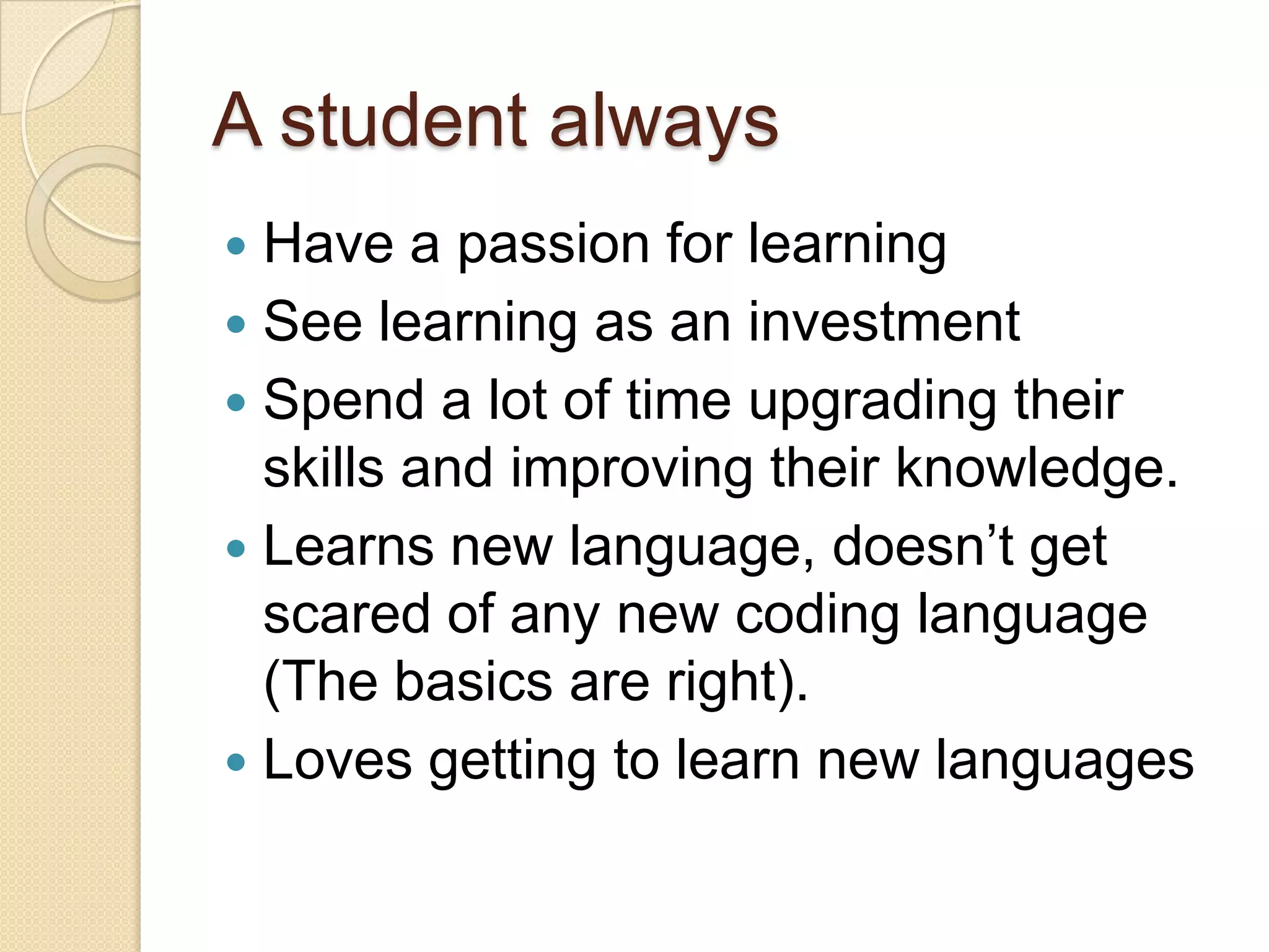 A student always
 Have a passion for learning
 See learning as an investment
 Spend a lot of time upgrading their
skills and improving their knowledge.
 Learns new language, doesn’t get
scared of any new coding language
(The basics are right).
 Loves getting to learn new languages
 