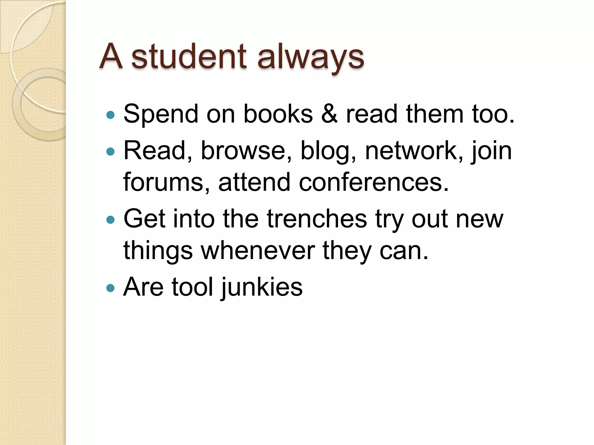 A student always
 Spend on books & read them too.
 Read, browse, blog, network, join
forums, attend conferences.
 Get into the trenches try out new
things whenever they can.
 Are tool junkies
 