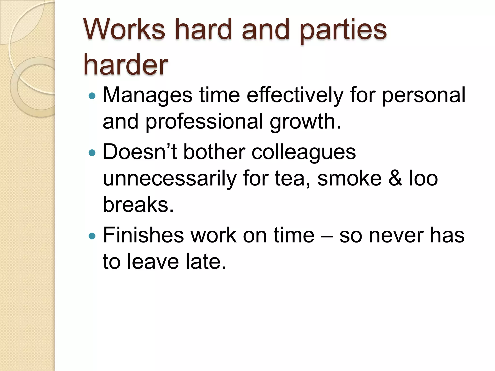 Works hard and parties
harder
 Manages time effectively for personal
and professional growth.
 Doesn’t bother colleagues
unnecessarily for tea, smoke & loo
breaks.
 Finishes work on time – so never has
to leave late.
 