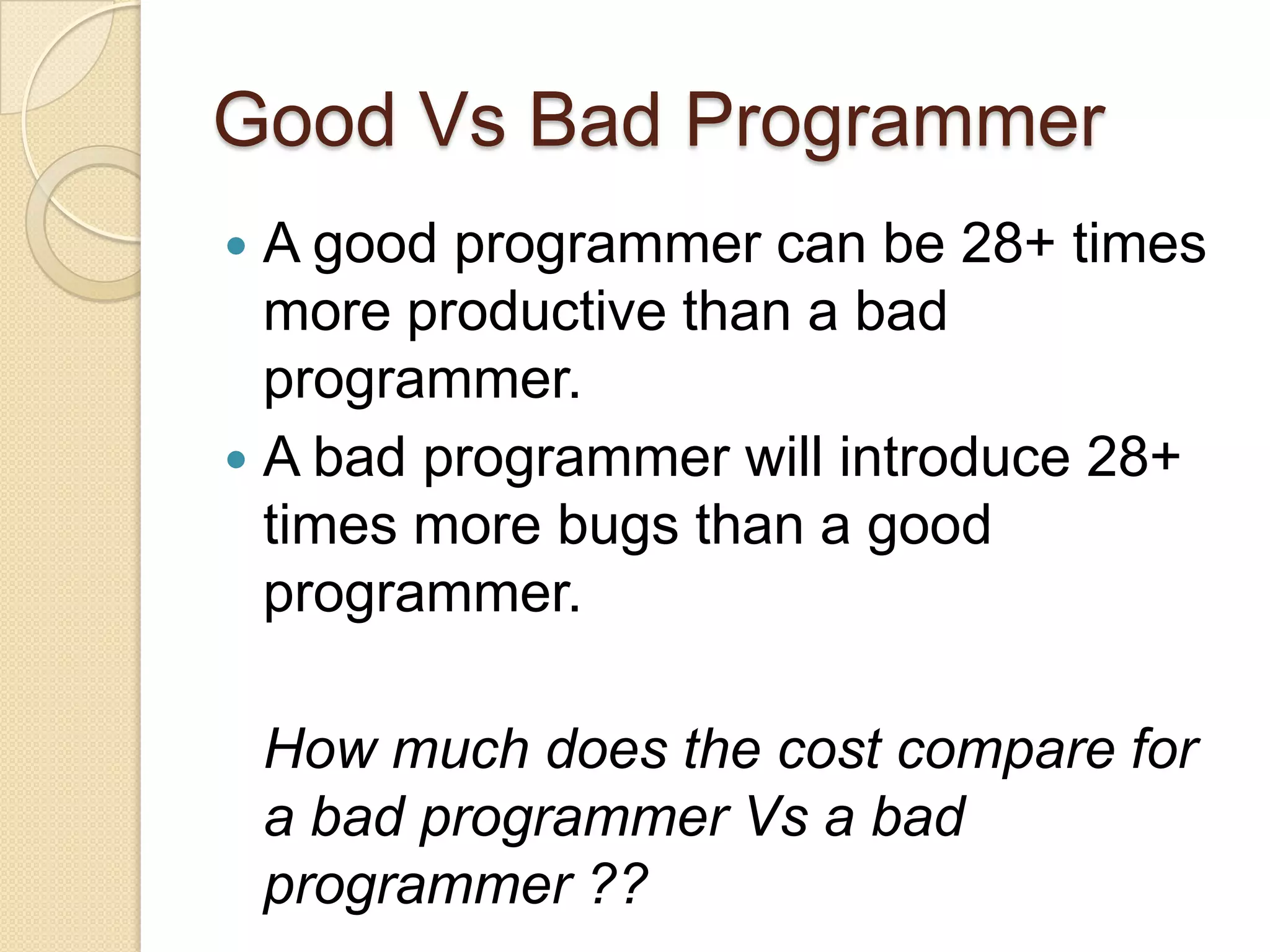 Good Vs Bad Programmer
 A good programmer can be 28+ times
more productive than a bad
programmer.
 A bad programmer will introduce 28+
times more bugs than a good
programmer.
How much does the cost compare for
a bad programmer Vs a bad
programmer ??
 