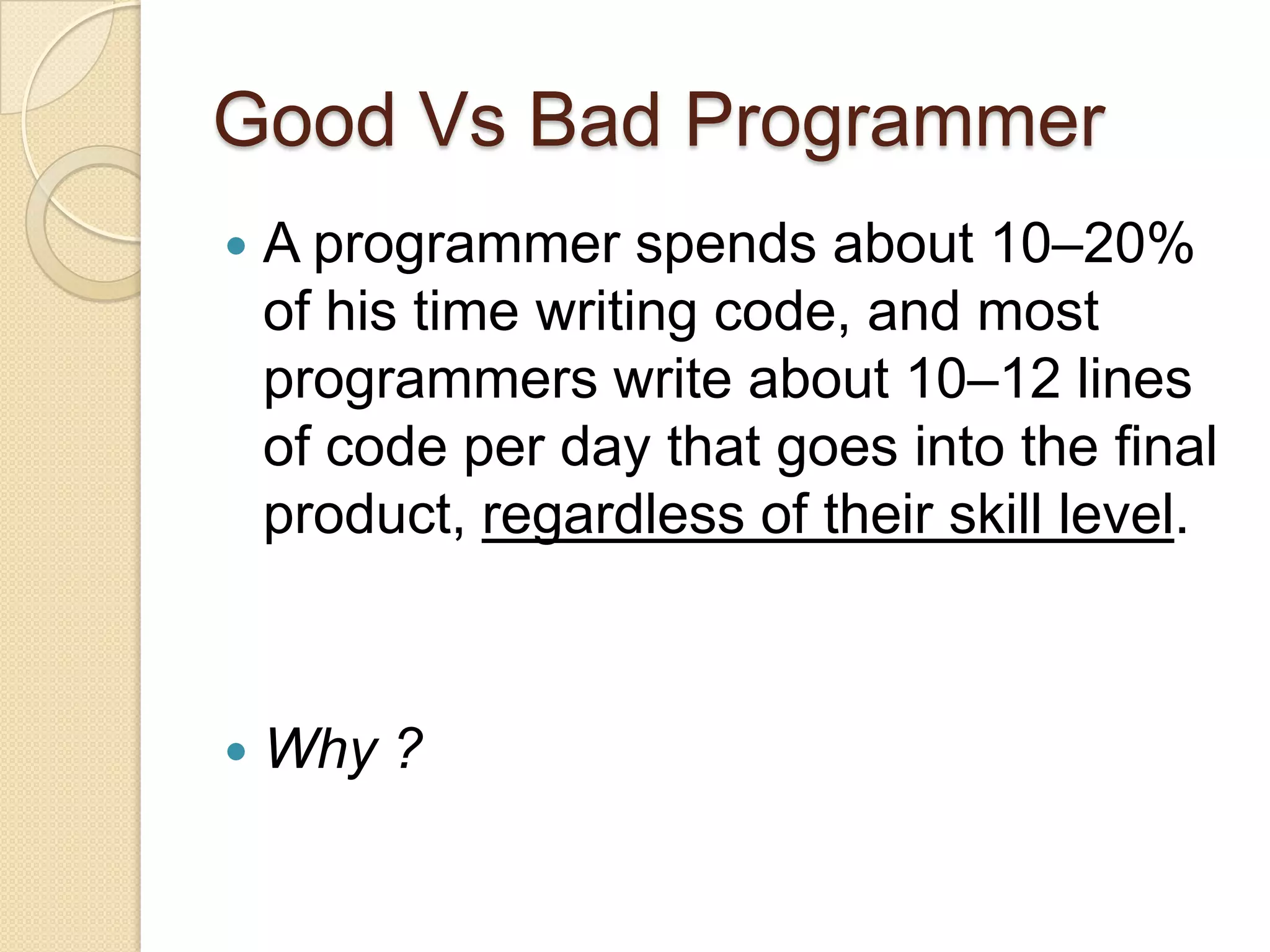 Good Vs Bad Programmer
 A programmer spends about 10–20%
of his time writing code, and most
programmers write about 10–12 lines
of code per day that goes into the final
product, regardless of their skill level.
 Why ?
 