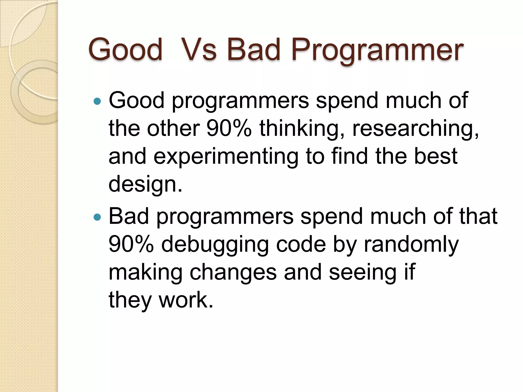Good Vs Bad Programmer
 Good programmers spend much of
the other 90% thinking, researching,
and experimenting to find the best
design.
 Bad programmers spend much of that
90% debugging code by randomly
making changes and seeing if
they work.
 