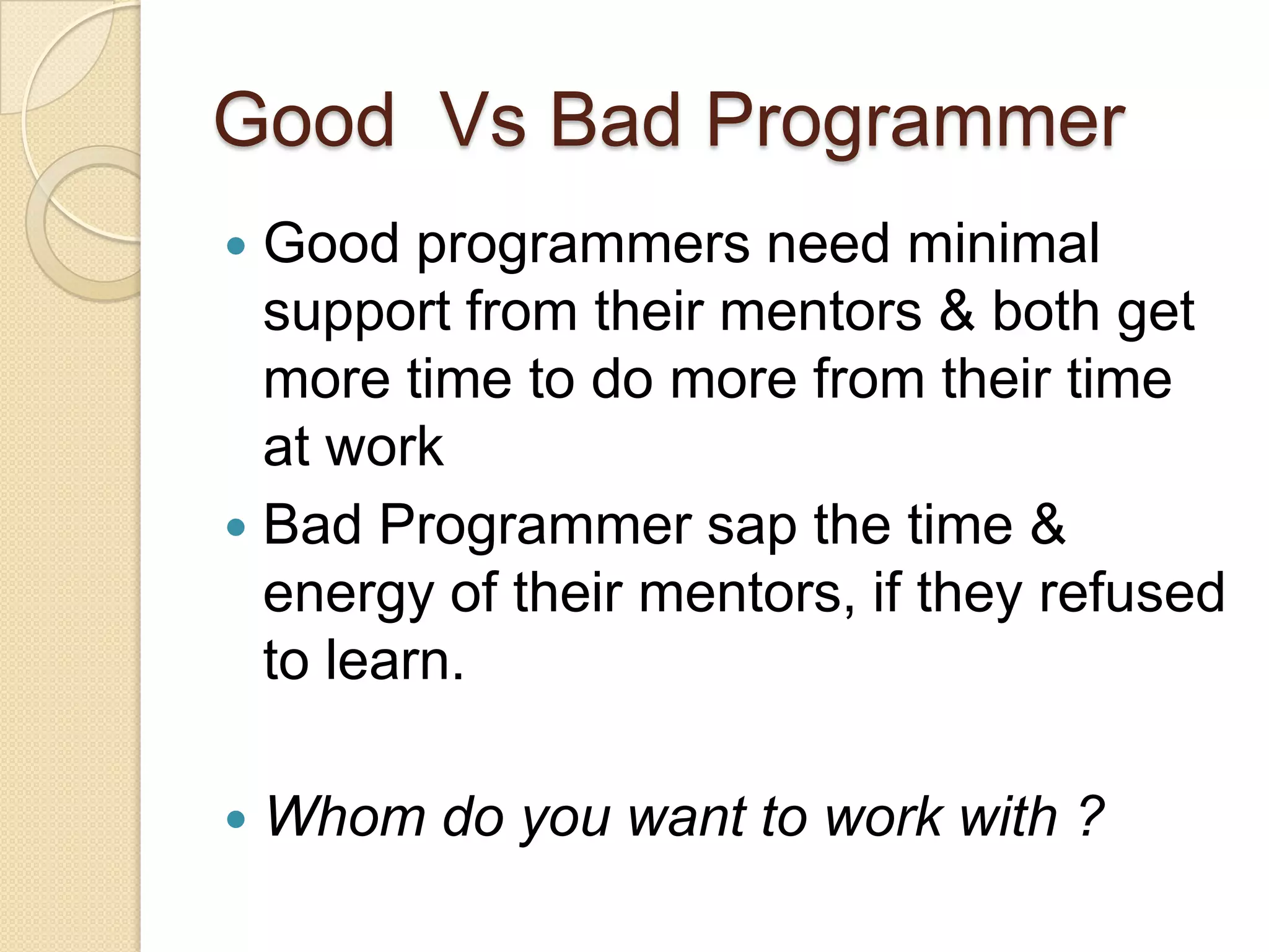 Good Vs Bad Programmer
 Good programmers need minimal
support from their mentors & both get
more time to do more from their time
at work
 Bad Programmer sap the time &
energy of their mentors, if they refused
to learn.
 Whom do you want to work with ?
 