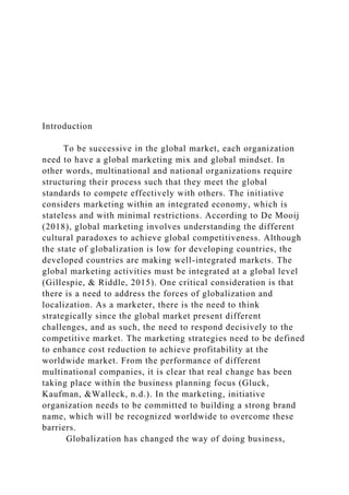 Introduction
To be successive in the global market, each organization
need to have a global marketing mix and global mindset. In
other words, multinational and national organizations require
structuring their process such that they meet the global
standards to compete effectively with others. The initiative
considers marketing within an integrated economy, which is
stateless and with minimal restrictions. According to De Mooij
(2018), global marketing involves understanding the different
cultural paradoxes to achieve global competitiveness. Although
the state of globalization is low for developing countries, the
developed countries are making well-integrated markets. The
global marketing activities must be integrated at a global level
(Gillespie, & Riddle, 2015). One critical consideration is that
there is a need to address the forces of globalization and
localization. As a marketer, there is the need to think
strategically since the global market present different
challenges, and as such, the need to respond decisively to the
competitive market. The marketing strategies need to be defined
to enhance cost reduction to achieve profitability at the
worldwide market. From the performance of different
multinational companies, it is clear that real change has been
taking place within the business planning focus (Gluck,
Kaufman, &Walleck, n.d.). In the marketing, initiative
organization needs to be committed to building a strong brand
name, which will be recognized worldwide to overcome these
barriers.
Globalization has changed the way of doing business,
 