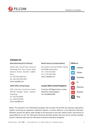 WHITE PAPER
Fiberstore (FS.COM) | Introduction to BiDi Optical Transceivers 3
Contact Us
Manufacturing R & D (China)
Eastern Side, Second Floor, Science &
Technology Park, No.6, Keyuan Road,
Nanshan District, Shenzhen 518057,
China
Tel: +86 (755) 8300 3611
Fax: +86 (755) 8326 9395
Email: sales@fs.com
APAC Office (Hong Kong)
1220 Tung Chun Commercial Centre,
438-444 Shanghai Street, Kowloon,
Hong Kong
Tel: +852 81763606
Fax: +852 81763606
Email: sales@fs.com
North America (United States)
331 Andover Park East Ste330, Tukwila,
WA 98188,United States
Tel: +1-425-226-2035
Fax: +1-253-246-7881
Email: sales@fs.com
London Office (United Kingdom)
Third Floor 207 Regent Street, London,
W1B 3HH, United Kingdom
Tel: +44 2081441980
Notice: This document is for informational purposes only and does not set forth any warranty, expressed or
implied, concerning any equipment, equipment features, or service offered or to be offered by Fiberstore.
Fiberstore reserves the right to make changes to this document at any time, without notice, and assumes no
responsibility for its use. This information document describes features that may not be currently available.
Contact a Fiberstore sales team for information on feature and product availability.
Follow us
LinkedIn
Twitter
Facebook
G+
Pinterest
Youtube
Blog
 