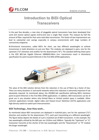 WHITE PAPER
Fiberstore (FS.COM) | Introduction to BiDi Optical Transceivers 1
In the past few decades, a new class of pluggable optical transceivers have been developed that
send and receive optical signals end-to-end over a single fiber strand. This reduces by half the
amount of fiber required for that same total data transmission. This factor-of-two improvement can
lead to substantial cost savings especially in campus environments with large numbers of
connectivity endpoints.
Bi-Directional transceivers, called BiDi’s for short, use two different wavelengths to achieve
transmission in both directions on just one fiber. The modules are deployed in pairs, one for the
upstream (“U”) direction and another for the downstream (“D”). The standard defining these parts
is the IEEE 802.3ah Gigabit Ethernet 1000BASE-BXnn (nn= transmission reach in kilometers)
specification for point-to-point Ethernet in the First Mile (EFM) applications.
The value of the BiDi solution derives from the reduction in the use of fibers by a factor of two.
There are many situations in real-world networks where this reduction is extremely important if not
absolutely required. As mentioned above, the IEEE802.3ah specification defining BiDi’s mentions
point-to-point Ethernet in the First Mile (EFM) applications. In addition, BiDi transceivers can be of
great use in any situation where only limited fibers or limited conduit space is available. Other
common applications include: digital video and Closed Circuit TeleVision (CCTV) applications and
high-density switch-to-switch port interconnection.
BiDi Technology…how they work…
As mentioned above BiDi transceivers are deployed in matched pairs, one for the upstream (“U”)
direction and another for the downstream (“D”), each part transmitting at a different wavelength.
The figure below depicts the details of such a matched set of BiDi transceivers. In this example, the
two wavelengths utilized by the BiDi pair are 1310nm and 1490nm. Typically the “Upstream” or “U”
transceiver transmits at the shorter of the two wavelengths and the “Downstream” or “D” module
the longer wavelength.
Introduction to BiDi Optical
Transceivers
 