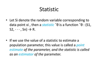 Statistic
• Let Si denote the random variable corresponding to
data point xi , then a statistic ˆθ is a function ˆθ : (S1,
S2, · · · , Sn) → R.
• If we use the value of a statistic to estimate a
population parameter, this value is called a point
estimate of the parameter, and the statistic is called
as an estimator of the parameter.

 