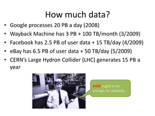 How much data?
•
•
•
•
•

Google processes 20 PB a day (2008)
Wayback Machine has 3 PB + 100 TB/month (3/2009)
Facebook has 2.5 PB of user data + 15 TB/day (4/2009)
eBay has 6.5 PB of user data + 50 TB/day (5/2009)
CERN’s Large Hydron Collider (LHC) generates 15 PB a
year
640K ought to be
enough for anybody.

 