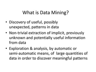 What is Data Mining?
• Discovery of useful, possibly
unexpected, patterns in data
• Non-trivial extraction of implicit, previously
unknown and potentially useful information
from data
• Exploration & analysis, by automatic or
semi-automatic means, of large quantities of
data in order to discover meaningful patterns

 