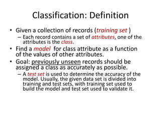 Classification: Definition
• Given a collection of records (training set )

– Each record contains a set of attributes, one of the
attributes is the class.

• Find a model for class attribute as a function
of the values of other attributes.
• Goal: previously unseen records should be
assigned a class as accurately as possible.

– A test set is used to determine the accuracy of the
model. Usually, the given data set is divided into
training and test sets, with training set used to
build the model and test set used to validate it.

 