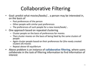 Collaborative Filtering
• Goal: predict what movies/books/… a person may be interested in,
on the basis of
– Past preferences of the person
– Other people with similar past preferences
– The preferences of such people for a new movie/book/…

• One approach based on repeated clustering
– Cluster people on the basis of preferences for movies
– Then cluster movies on the basis of being liked by the same clusters of
people
– Again cluster people based on their preferences for (the newly created
clusters of) movies
– Repeat above till equilibrium

• Above problem is an instance of collaborative filtering, where users
collaborate in the task of filtering information to find information of
interest

42

 