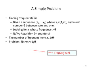 A Simple Problem
• Finding frequent items
– Given a sequence (x1,…xN) where xi ∈[1,m], and a real
number θ between zero and one.
– Looking for xi whose frequency > θ
– Naïve Algorithm (m counters)
• The number of frequent items ≤ 1/θ
• Problem: N>>m>>1/θ

P×(Nθ) ≤ N

45

 