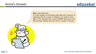 Slide 22 www.edureka.co/big-data-and-hadoop
Annie’s Answer
Ans. Large Data Sets.
It is also capable of processing small data-sets. However, to
experience the true power of Hadoop, one needs to have
data in TB’s. Because this is where RDBMS takes hours and
fails whereas Hadoop does the same in couple of minutes.
 